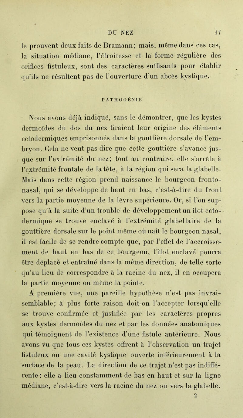 le prouvent deux faits de Bramann; mais, même dans ces cas, la situation médiane, l’étroitesse et la forme régulière des orifices fistuleux, sont des caractères suffisants pour établir qu’ils ne résultent pas de l’ouverture d’un abcès kystique. PATHOGÉNIE Nous avons déjà indiqué, sans le démontrer, que les kystes dermoïdes du dos du nez tiraient leur origine des éléments ectodermiques emprisonnés dans la gouttière dorsale de l’em- bryon. Cela ne veut pas dire que cette gouttière s’avance jus- que sur l’extrémité du nez; tout au contraire, elle s’arrête à l’extrémité frontale de la tête, à la région qui sera la glabelle. Mais dans cette région prend naissance le bourgeon fronto- nasal, qui se développe de haut en bas, c’est-à-dire du front vers la partie moyenne de la lèvre supérieure. Or, si l’on sup- pose qu’à la suite d’un trouble de développement un îlot ecto- dermique se trouve enclavé à l’extrémité glabellaire de la gouttière dorsale sur le point même où naît le bourgeon nasal, il est facile de se rendre compte que, par l’effet de l’accroisse- ment de haut en bas de ce bourgeon, l’îlot enclavé pourra être déplacé et entraîné dans la même direction, de telle sorte qu’au lieu de correspondre à la racine du nez, il en occupera la partie moyenne ou môme la pointe. A première vue, une pareille hypothèse n’est pas invrai- semblable; à plus forte raison doit-on l’accepter lorsqu’elle se trouve confirmée et justifiée par les caractères propres aux kystes dermoïdes du nez et par les données anatomiques qui témoignent de l’existence d’une fistule antérieure. Nous avons vu que tous ces kystes offrent à l’observation un trajet fistuleux ou une cavité kystique ouverte inférieurement à la surface de la peau. La direction de ce trajet n’est pas indiffé- rente : elle a lieu constamment de bas en haut et sur la ligne médiane, c’est-à-dire vers la racine du nez ou vers la glabelle. 2