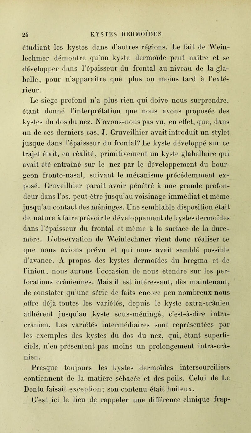 étudiant les kystes dans d’autres régions. Le fait de Wein- lechmer démontre qu’un kyste dermoïde peut naître et se développer dans l’épaisseur du frontal au niveau de la gla- belle, pour n’apparaître que plus ou moins tard à l’exté- rieur. Le siège profond n’a plus rien qui doive nous surprendre, étant donné l’interprétation que nous avons proposée des kystes du dos du nez. N’avons-nous pas vu, en effet, que, dans un de ces derniers cas, J. Cruveilhier avait introduit un stylet jusque dans l’épaisseur du frontal? Le kyste développé sur ce trajet était, en réalité, primitivement un kyste glabellaire qui avait été entraîné sur le nez par le développement du bour- geon fronto-nasal, suivant le mécanisme précédemment ex- posé. Cruveilhier paraît avoir pénétré à une grande profon- deur dans l’os, peut-être jusqu’au voisinage immédiat et même jusqu’au contact des méninges. Une semblable disposition était de nature à faire prévoir le développement de kystes dermoïdes dans l’épaisseur du frontal et même à la surface de la dure- mère. L’observation de Weinlecbmer vient donc réaliser ce que nous avions prévu et qui nous avait semblé possible d’avance. A propos des kystes dermoïdes du bregma et de l’inion, nous aurons l’occasion de nous étendre sur les per- forations crâniennes. Mais il est intéressant, dès maintenant, de constater qu’une série de faits encore peu nombreux nous offre déjà toutes les variétés, depuis le kyste extra-crânien adhérent jusqu’au kyste sous-méningé, c’est-à-dire intra- crânien. Les variétés intermédiaires sont représentées par les exemples des kystes du dos du nez, qui, étant superfi- ciels, n’en présentent pas moins un prolongement intra-crâ- nien. Presque toujours les kystes dermoïdes intersourciliers contiennent de la matière sébacée et des poils. Celui de Le Dentu faisait exception ; son contenu était huileux. C’est ici le lieu de rappeler une différence clinique frap-