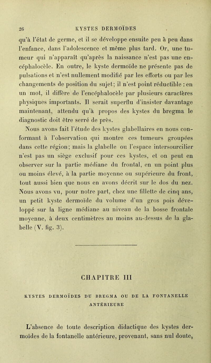 qu’à l’état de germe, et il se développe ensuite peu à peu dans l’enfance, dans l’adolescence et même plus tard. Or, une tu- meur qui n’apparaît qu’après la naissance n’est pas une en- céphalocèle. En outre, le kyste dermoïde ne présente pas de pulsations et n’est nullement modifié par les efforts ou par les changements de position du sujet; il n’est point réductible : en un mot, il diffère de l’encéphalocèle par plusieurs caractères physiques importants. Il serait superflu d’insister davantage maintenant, attendu qu’à propos des kystes du bregma le diagnostic doit être serré de près. Nous avons fait l’étude des kystes glabellaires en nous con- formant à l’observation qui montre ces tumeurs groupées dans cette région; mais la glabelle ou l’espace intersourcilier n’est pas un siège exclusif pour ces kystes, et on peut en observer sur la partie médiane du frontal, en un point plus ou moins élevé, à la partie moyenne ou supérieure du front, tout aussi bien que nous en avons décrit sur le dos du nez. Nous avons vu, pour notre part, chez une fillette de cinq ans, un petit kyste dermoïde du volume d’un gros pois déve- loppé sur fa ligne médiane au niveau de la bosse frontale moyenne, à deux centimètres au moins au-dessus de la gla- belle (V. fig. 3). CHAPITRE III KYSTES DERMOÏDES DU BREGMA OU DE LA FONTANELLE ANTÉRIEURE L’absence de toute description didactique des kystes der- moïdes de la fontanelle antérieure, provenant, sans nul doute,