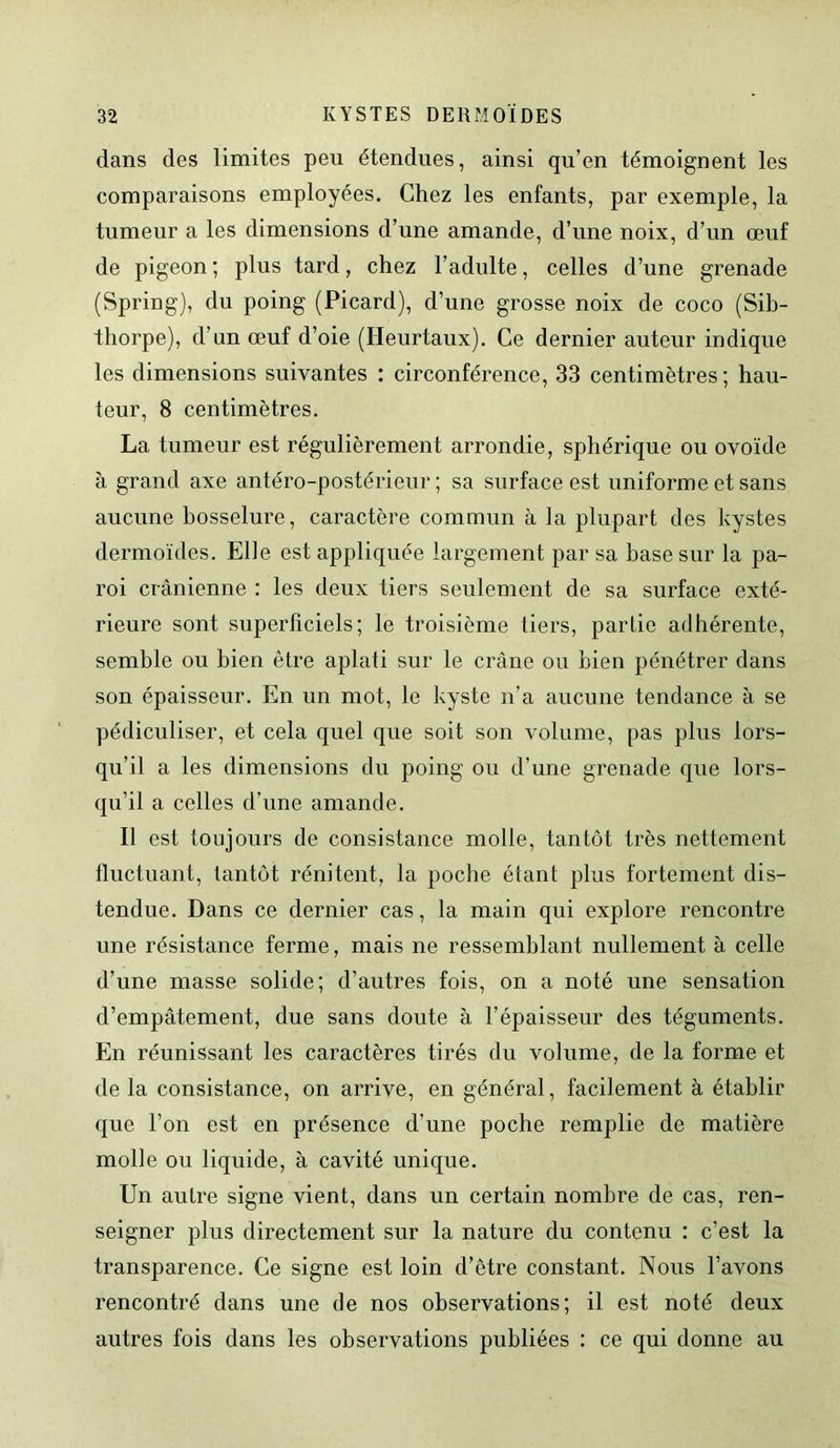 dans des limites peu étendues, ainsi qu’en témoignent les comparaisons employées. Chez les enfants, par exemple, la tumeur a les dimensions d’une amande, d’une noix, d’un œuf de pigeon; plus tard, chez l'adulte, celles d’une grenade (Spring), du poing (Picard), d’une grosse noix de coco (Sib- tliorpe), d’nn œuf d’oie (Heurtaux). Ce dernier auteur indique les dimensions suivantes : circonférence, 33 centimètres ; hau- teur, 8 centimètres. La tumeur est régulièrement arrondie, sphérique ou ovoïde à grand axe antéro-postérieur; sa surface est uniforme et sans aucune bosselure, caractère commun à la plupart des kystes dermoïdes. Elle est appliquée largement par sa base sur la pa- roi crânienne : les deux tiers seulement de sa surface exté- rieure sont superficiels; le troisième tiers, partie adhérente, semble ou bien être aplati sur le crâne ou bien pénétrer dans son épaisseur. En un mot, le kyste n’a aucune tendance à se pédiculiser, et cela quel que soit son volume, pas plus lors- qu'il a les dimensions du poing ou d’une grenade que lors- qu’il a celles d'une amande. Il est toujours de consistance molle, tantôt très nettement fluctuant, tantôt rénitent, la poche étant plus fortement dis- tendue. Dans ce dernier cas, la main qui explore rencontre une résistance ferme, mais ne ressemblant nullement à celle d’une masse solide; d’autres fois, on a noté une sensation d’empâtement, due sans doute à l’épaisseur des téguments. En réunissant les caractères tirés du volume, de la forme et de la consistance, on arrive, en général, facilement à établir que l’on est en présence d’une poche remplie de matière molle ou liquide, à cavité unique. Un autre signe vient, dans un certain nombre de cas, ren- seigner plus directement sur la nature du contenu : c’est la transparence. Ce signe est loin d’être constant. Nous l’avons rencontré dans une de nos observations; il est noté deux autres fois dans les observations publiées : ce qui donne au