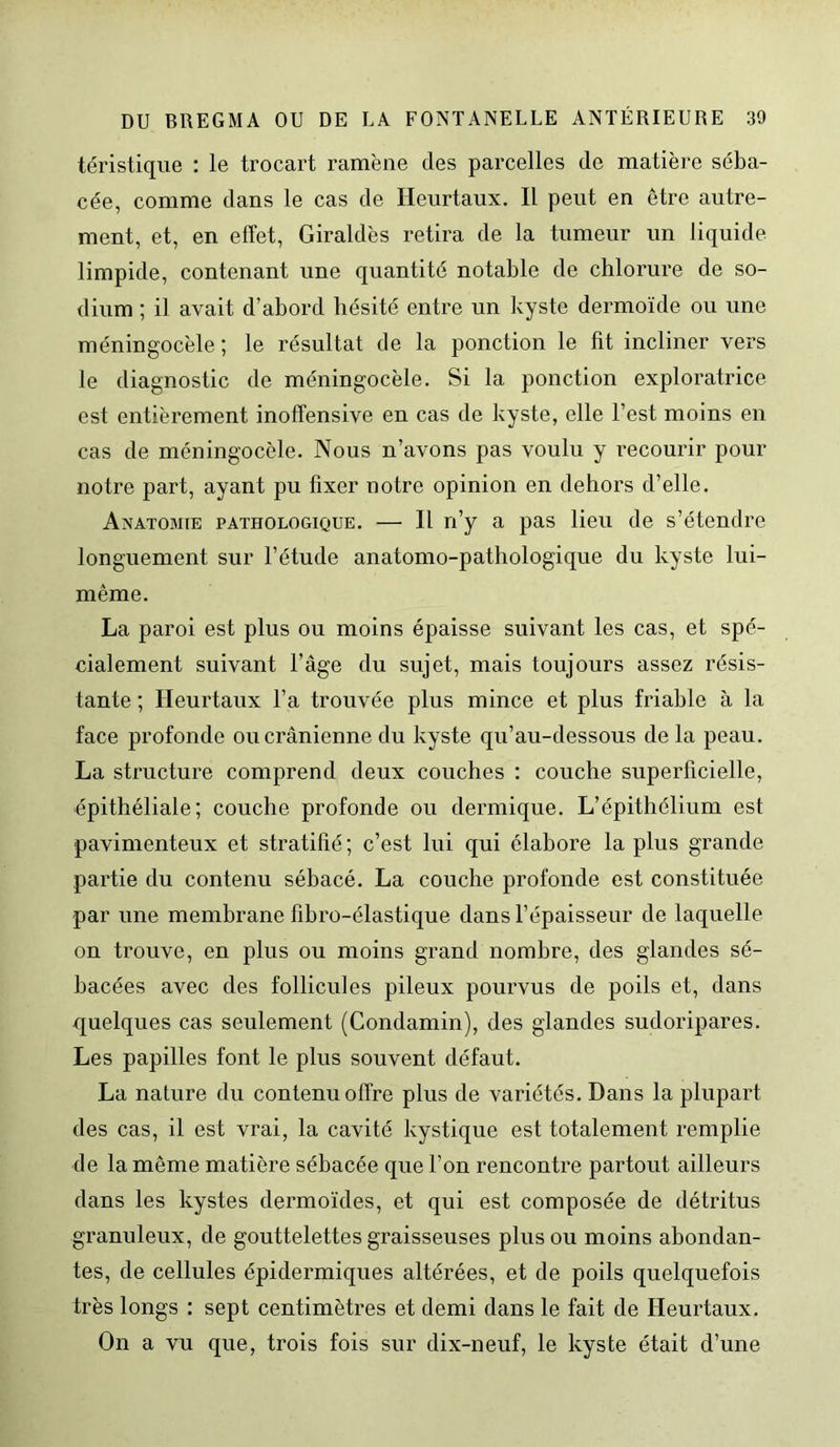 téristique : le trocart ramène des parcelles de matière séba- cée, comme dans le cas de Ileurtaux. Il peut en être autre- ment, et, en effet, Giraldès retira de la tumeur un liquide limpide, contenant une quantité notable de chlorure de so- dium ; il avait d’abord hésité entre un kyste dermoïde ou une méningocèle ; le résultat de la ponction le fit incliner vers le diagnostic de méningocèle. Si la ponction exploratrice est entièrement inoffensive en cas de kyste, elle l’est moins en cas de méningocèle. Nous n’avons pas voulu y recourir pour notre part, ayant pu fixer notre opinion en dehors d’elle. Anatomie pathologique. — Il n’y a pas lieu de s’étendre longuement sur l’étude anatomo-pathologique du kyste lui- même. La paroi est plus ou moins épaisse suivant les cas, et spé- cialement suivant l’âge du sujet, mais toujours assez résis- tante ; Ileurtaux l’a trouvée plus mince et plus friable à la face profonde ou crânienne du kyste qu’au-dessous de la peau. La structure comprend deux couches : couche superficielle, épithéliale; couche profonde ou dermique. L’épithélium est pavimenteux et stratifié; c’est lui qui élabore la plus grande partie du contenu sébacé. La couche profonde est constituée par une membrane fibro-élastique dans l’épaisseur de laquelle on trouve, en plus ou moins grand nombre, des glandes sé- bacées avec des follicules pileux pourvus de poils et, dans quelques cas seulement (Condamin), des glandes sudoripares. Les papilles font le plus souvent défaut. La nature du contenu offre plus de variétés. Dans la plupart des cas, il est vrai, la cavité kystique est totalement remplie de la même matière sébacée que l’on rencontre partout ailleurs dans les kystes dermoïdes, et qui est composée de détritus granuleux, de gouttelettes graisseuses plus ou moins abondan- tes, de cellules épidermiques altérées, et de poils quelquefois très longs : sept centimètres et demi dans le fait de Heurtaux. On a vu que, trois fois sur dix-neuf, le kyste était d’une