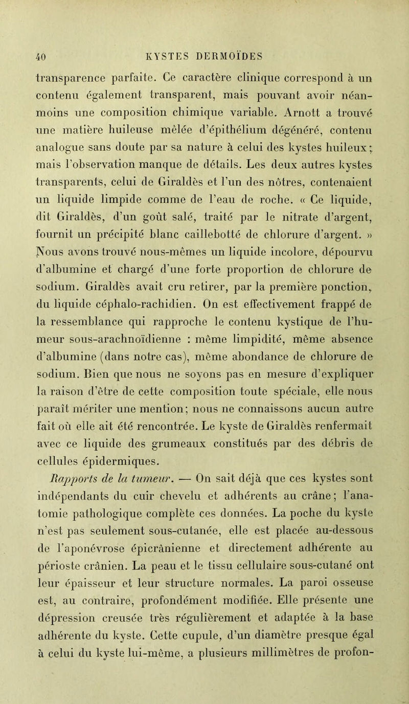 transparence parfaite. Ce caractère clinique correspond à un contenu également transparent, mais pouvant avoir néan- moins une composition chimique variable. Arnott a trouvé une matière huileuse mêlée d’épithélium dégénéré, contenu analogue sans doute par sa nature à celui des kystes huileux ; mais l'observation manque de détails. Les deux autres kystes transparents, celui de Giraldès et l’un des nôtres, contenaient un liquide limpide comme de l’eau de roche. « Ce liquide, dit Giraldès, d’un goût salé, traité par le nitrate d’argent, fournit un précipité blanc caillebotté de chlorure d’argent. » Nous avons trouvé nous-mêmes un liquide incolore, dépourvu d’albumine et chargé d’une forte proportion de chlorure de sodium. Giraldès avait cru retirer, par la première ponction, du liquide céphalo-rachidien. On est effectivement frappé de la ressemblance qui rapproche le contenu kystique de l’hu- meur sous-arachnoïdienne : même limpidité, même absence d’albumine (dans notre cas), môme abondance de chlorure de sodium. Bien que nous ne soyons pas en mesure d’expliquer la raison d’être de cette composition toute spéciale, elle nous paraît mériter une mention; nous ne connaissons aucun autre fait où elle ait été rencontrée. Le kyste de Giraldès renfermait avec ce liquide des grumeaux constitués par des débris de cellules épidermiques. Rapports de la tumeur. — On sait déjà que ces kystes sont indépendants du cuir chevelu et adhérents au crâne ; l'ana- tomie pathologique complète ces données. La poche du kyste n’est pas seulement sous-cutanée, elle est placée au-dessous de l’aponévrose épicranienne et directement adhérente au périoste crânien. La peau et le tissu cellulaire sous-cutané ont leur épaisseur et leur structure normales. La paroi osseuse est, au contraire, profondément modifiée. Elle présente une dépression creusée très régulièrement et adaptée à la hase adhérente du kyste. Cette cupule, d’un diamètre presque égal à celui du kyste lui-même, a plusieurs millimètres de profon-