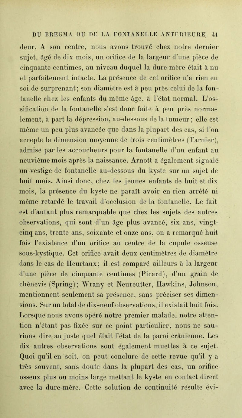 (leur. A son centre, nous avons trouvé chez notre dernier sujet, âgé de dix mois, un orifice de la largeur d’une pièce de cinquante centimes, au niveau duquel la dure-mère était à nu et parfaitement intacte. La présence de cet orifice n’a rien en soi de surprenant; son diamètre est à peu près celui de la fon- tanelle chez les enfants du môme âge, à l’état normal. L’os- sification de la fontanelle s’est donc faite à peu près norma- lement, à part la dépression, au-dessous delà tumeur; elle est même un peu plus avancée que dans la plupart des cas, si l’on accepte la dimension moyenne de trois centimètres (Tarnier), admise par les accoucheurs pour la fontanelle d’un enfant au neuvième mois après la naissance. Arnott a également signalé un vestige de fontanelle au-dessous du kyste sur un sujet de huit mois. Ainsi donc, chez les jeunes enfants de huit et dix mois, la présence du kyste ne parait avoir en rien arrêté ni même retardé le travail d’occlusion de la fontanelle. Le fait est d’autant plus remarquable que chez les sujets des autres observations, qui sont d’un âge plus avancé, six ans, vingt- cinq ans, trente ans, soixante et onze ans, on a remarqué huit fois l’existence d’un orifice au centre de la cupule osseuse sous-kystique. Cet orifice avait deux centimètres de diamètre dans le cas de Heurtaux; il est comparé ailleurs à la largeur d’une pièce de cinquante centimes (Picard), d’un grain de chènevis (Spring); Wrany et Neureutter, Hawkins, Johnson, mentionnent seulement sa présence, sans préciser ses dimen- sions. Sur un total de dix-neuf observations, il existait huit fois. Lorsque nous avons opéré notre premier malade, notre atten- tion n’étant pas fixée sur ce point particulier, nous ne sau- rions dire au juste quel était l’état de la paroi crânienne. Les dix autres observations sont également muettes à ce sujet. Quoi qu’il en soit, on peut conclure de cette revue qu’il y a très souvent, sans doute dans la plupart des cas, un orifice osseux plus ou moins large mettant le kyste en contact direct avec la dure-mère. Cette solution de continuité résulte évi-