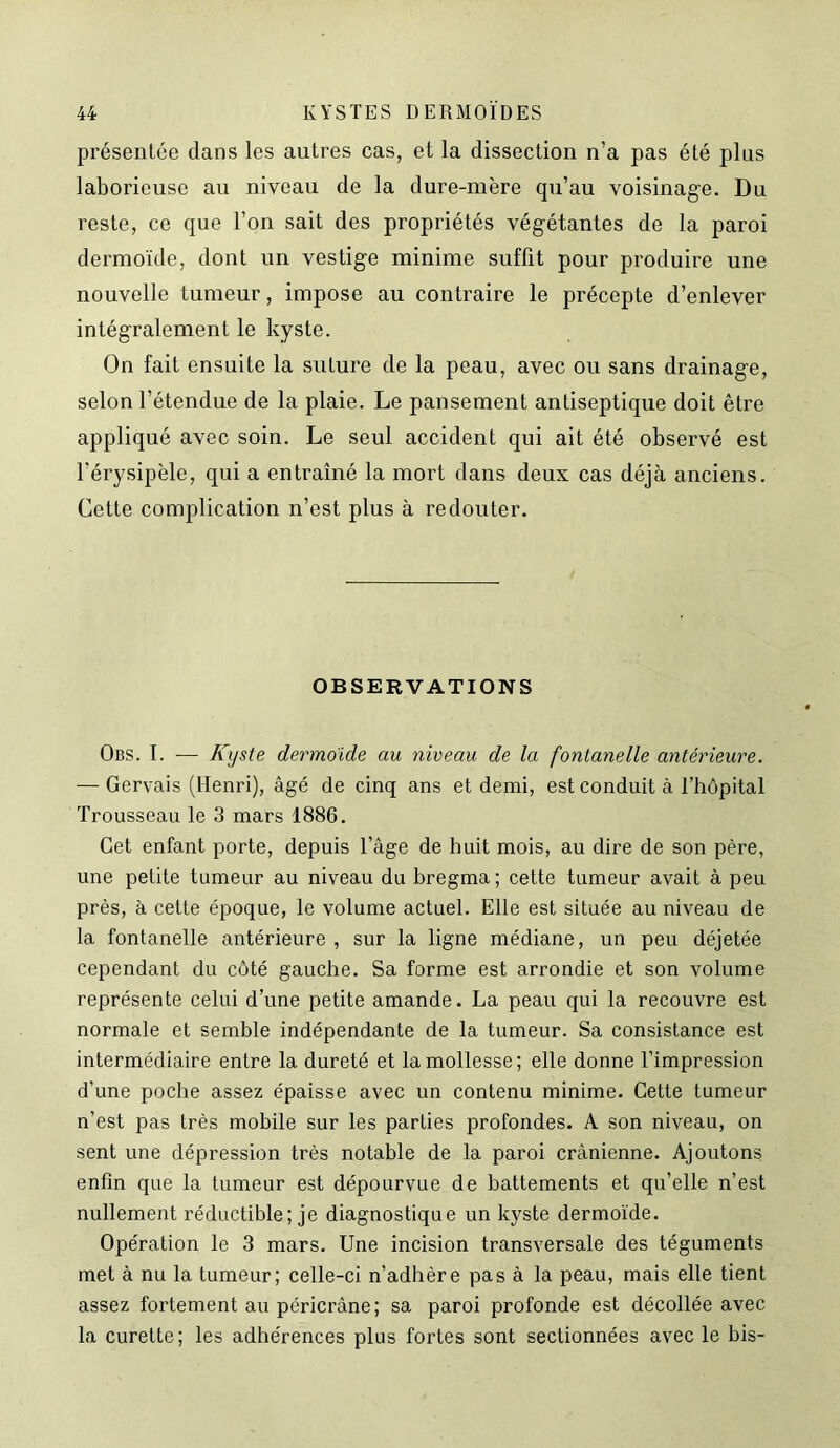 présentée dans les autres cas, et la dissection n’a pas été plus laborieuse au niveau de la dure-mère qu’au voisinage. Du reste, ce que l’on sait des propriétés végétantes de la paroi dermoïde, dont un vestige minime suffit pour produire une nouvelle tumeur, impose au contraire le précepte d’enlever intégralement le kyste. On fait ensuite la suture de la peau, avec ou sans drainage, selon l’étendue de la plaie. Le pansement antiseptique doit être appliqué avec soin. Le seul accident qui ait été observé est l'érysipèle, qui a entraîné la mort dans deux cas déjà anciens. Cette complication n’est plus à redouter. OBSERVATIONS Obs. I. — Kyste dermoide au niveau de la fontanelle antérieure. — Gervais (Henri), âgé de cinq ans et demi, est conduit à l’hôpital Trousseau le 3 mars 1886. Cet enfant porte, depuis l’âge de huit mois, au dire de son père, une petite tumeur au niveau du bregma; cette tumeur avait à peu près, à cette époque, le volume actuel. Elle est située au niveau de la fontanelle antérieure , sur la ligne médiane, un peu déjetée cependant du côté gauche. Sa forme est arrondie et son volume représente celui d’une petite amande. La peau qui la recouvre est normale et semble indépendante de la tumeur. Sa consistance est intermédiaire entre la dureté et la mollesse; elle donne l’impression d’une poche assez épaisse avec un contenu minime. Cette tumeur n’est pas très mobile sur les parties profondes. A son niveau, on sent une dépression très notable de la paroi crânienne. Ajoutons enfin que la tumeur est dépourvue de battements et qu’elle n’est nullement réductible ; je diagnostique un kyste dermoïde. Opération le 3 mars. Une incision transversale des téguments met à nu la tumeur; celle-ci n’adhère pas à la peau, mais elle tient assez fortement au péricrâne; sa paroi profonde est décollée avec la curette; les adhérences plus fortes sont sectionnées avec le bis-