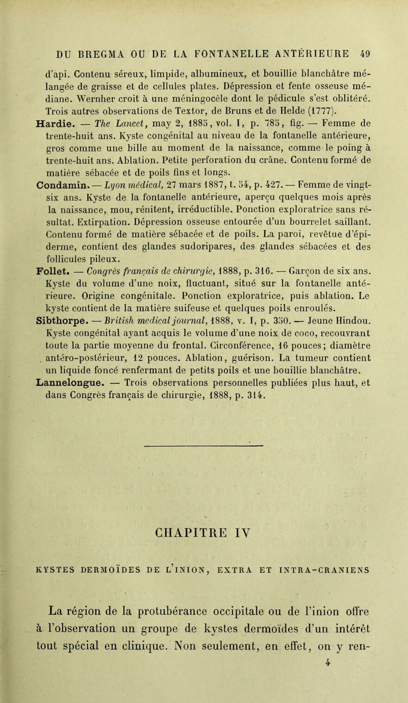 d’api. Contenu séreux, limpide, albumineux, et bouillie blanchâtre mé- langée de graisse et de cellules plates. Dépression et fente osseuse mé- diane. Wernher croit à une méningocèle dont le pédicule s’est oblitéré. Trois autres observations de Textor, de Bruns et de Helde (1777). Hardie. — The Lancet, may 2, 1885, vol. I, p. 785, fig. — Femme de trente-huit ans. Kyste congénital au niveau de la fontanelle antérieure, gros comme une bille au moment de la naissance, comme le poing à trente-huit ans. Ablation. Petite perforation du crâne. Contenu formé de matière sébacée et de poils fins et longs. Condamin. — Lyon médical, 27 mars 1887, t. 54, p. 427. — Femme de vingt- six ans. Kyste de la fontanelle antérieure, aperçu quelques mois après la naissance, mou, rénitent, irréductible. Ponction exploratrice sans ré- sultat, Extirpation. Dépression osseuse entourée d’un bourrelet saillant. Contenu formé de matière sébacée et de poils. La paroi, revêtue d’épi- derme, contient des glandes sudoripares, des glandes sébacées et des follicules pileux. Follet. — Congrès français de chirurgie, 1888, p. 316. — Garçon de six ans. Kyste du volume d’une noix, fluctuant, situé sur la fontanelle anté- rieure. Origine congénitale. Ponction exploratrice, puis ablation. Le kyste contient de la matière suifeuse et quelques poils enroulés. Sibthorpe. — British medical journal, 1888, v. I, p. 350. — Jeune Hindou. Kyste congénital ayant acquis le volume d’une noix de coco, recouvrant toute la partie moyenne du frontal. Circonférence, 16 pouces; diamètre antéro-postérieur, 12 pouces. Ablation, guérison. La tumeur contient un liquide foncé renfermant de petits poils et une bouillie blanchâtre. Lannelongue. — Trois observations personnelles publiées plus haut, et dans Congrès français de chirurgie, 1888, p. 314. CHAPITRE IY KYSTES DERMOÏDES DE l’iNION, EXTRA ET INTRA-CRANIENS La région de la protubérance occipitale ou de l’inion offre à l’observation un groupe de kystes dermoïdes d’un intérêt tout spécial en clinique. Non seulement, en effet, on y ren- 4