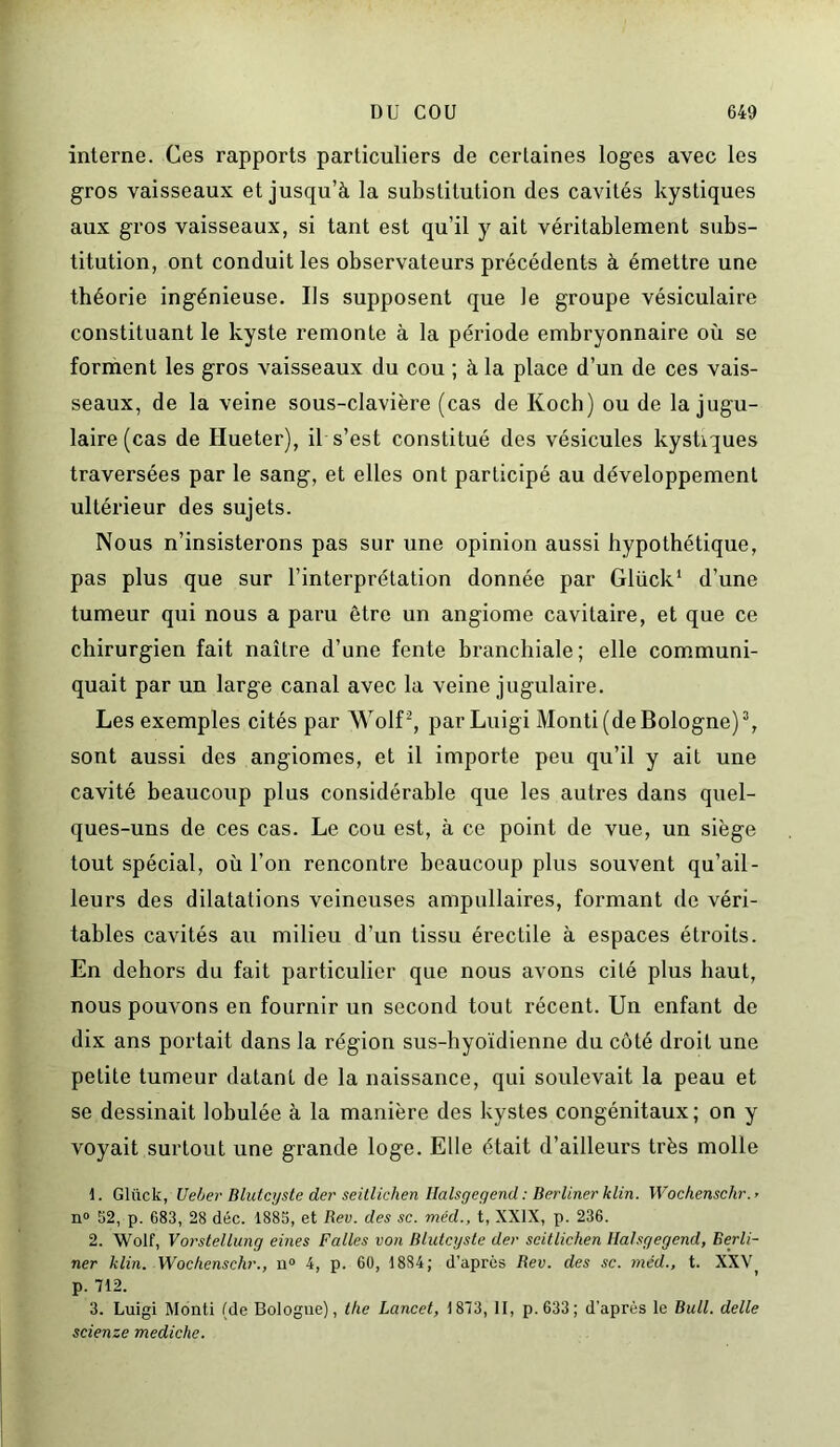 interne. Ces rapports particuliers de certaines loges avec les gros vaisseaux et jusqu’à la substitution des cavités kystiques aux gros vaisseaux, si tant est qu’il y ait véritablement subs- titution, ont conduit les observateurs précédents à émettre une théorie ingénieuse. Ils supposent que le groupe vésiculaire constituant le kyste remonte à la période embryonnaire où se forment les gros vaisseaux du cou ; à la place d’un de ces vais- seaux, de la veine sous-clavière (cas de Koch) ou de la jugu- laire (cas de Hueter), il s’est constitué des vésicules kystiques traversées par le sang, et elles ont participé au développement ultérieur des sujets. Nous n’insisterons pas sur une opinion aussi hypothétique, pas plus que sur l’interprétation donnée par Glück1 d’une tumeur qui nous a paru être un angiome cavitaire, et que ce chirurgien fait naître d’une fente branchiale; elle communi- quait par un large canal avec la veine jugulaire. Les exemples cités par Wolf2, par Luigi Monti (de Bologne)3, sont aussi des angiomes, et il importe peu qu’il y ait une cavité beaucoup plus considérable que les autres dans quel- ques-uns de ces cas. Le cou est, à ce point de vue, un siège tout spécial, où l’on rencontre beaucoup plus souvent qu’ail- leurs des dilatations veineuses ampullaires, formant de véri- tables cavités au milieu d’un tissu érectile à espaces étroits. En dehors du fait particulier que nous avons cité plus haut, nous pouvons en fournir un second tout récent. Un enfant de dix ans portait dans la région sus-hyoïdienne du côté droit une petite tumeur datant de la naissance, qui soulevait la peau et se dessinait lobulée à la manière des kystes congénitaux; on y voyait surtout une grande loge. Elle était d’ailleurs très molle 1. Gliick, Ueber Blutcyste der seitlichen Ilalsgegend : Berliner klin. Wochenschr. > n° 52, p. 683, 28 déc. 1885, et Rev. des sc. méd., t, XXIX, p. 236. 2. Wolf, Vorstellung eines Falles von Blutcyste der seitlichen Halsgegend, Berli- ner klin. Wochenschr., n° 4, p. 60, 1884; d’après Rev. des sc. méd., t. XXV p. 712. 3. Luigi Monti (de Bologne), the Lancet, 1873, II, p. 633; d'après le Bull, delle scienze mediche.