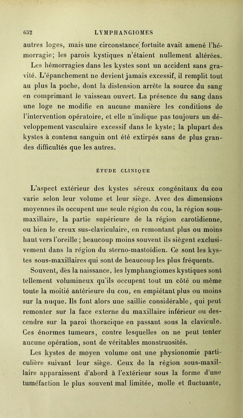autres loges, mais une circonstance' fortuite avait amené l’hé- morragie; les parois kystiques n’étaient nullement altérées. Les hémorragies dans les kystes sont un accident sans gra- vité. L’épanchement ne devient jamais excessif, il remplit tout au plus la poche, dont la distension arrête la source du sang en comprimant le vaisseau ouvert. La présence du sang dans une loge ne modifie en aucune manière les conditions de l’intervention opératoire, et elle n’indique pas toujours un dé- veloppement vasculaire excessif dans le kyste; la plupart des kystes à contenu sanguin ont été extirpés sans de plus gran- des difficultés que les autres. ÉTUDE CLINIQUE L’aspect extérieur des kystes séreux congénitaux du cou varie selon leur volume et leur siège. Avec des dimensions moyennes ils occupent une seule région du cou, la région sous- maxillaire, la partie supérieure de la région carotidienne, ou bien le creux sus-claviculaire, en remontant plus ou moins haut vers l’oreille ; beaucoup moins souvent ils siègent exclusi- vement dans la région du sterno-mastoïdien. Ce sont les kys- tes sous-maxillaires qui sont de beaucoup les plus fréquents. Souvent, dès la naissance, les lymphangiomes kystiques sont tellement volumineux qu’ils occupent tout un côté ou même toute la moitié antérieure du cou, en empiétant plus ou moins sur la nuque. Ils font alors une saillie considérable, qui peut remonter sur la face externe du maxillaire inférieur ou des- cendre sur la paroi thoracique en passant sous la clavicule. Ces énormes tumeurs, contre lesquelles on ne peut tenter aucune opération, sont de véritables monstruosités. Les kystes de moyen volume ont une physionomie parti- culière suivant leur siège. Ceux de la région sous-maxil- laire apparaissent d’abord à l’extérieur sous la forme d’une tuméfaction le plus souvent mal limitée, molle et fluctuante,