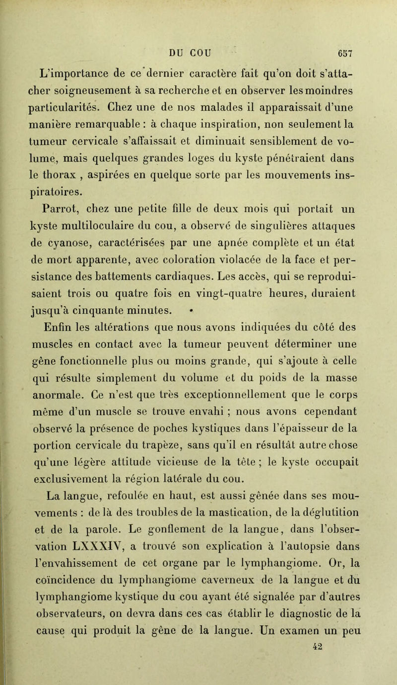 L’importance de ce dernier caractère fait qu’on doit s’atta- cher soigneusement à sa recherche et en observer les moindres particularités. Chez une de nos malades il apparaissait d’une manière remarquable: à chaque inspiration, non seulement la tumeur cervicale s’affaissait et diminuait sensiblement de vo- lume, mais quelques grandes loges du kyste pénétraient dans le thorax , aspirées en quelque sorte par les mouvements ins- piratoires. Parrot, chez une petite fille de deux mois qui portait un kyste multiloculaire du cou, a observé de singulières attaques de cyanose, caractérisées par une apnée complète et un état de mort apparente, avec coloration violacée de la face et per- sistance des battements cardiaques. Les accès, qui se reprodui- saient trois ou quatre fois en vingt-quatre heures, duraient jusqu’à cinquante minutes. Enfin les altérations que nous avons indiquées du côté des muscles en contact avec la tumeur peuvent déterminer une gêne fonctionnelle plus ou moins grande, qui s’ajoute à celle qui résulte simplement du volume et du poids de la niasse anormale. Ce n’est que très exceptionnellement que le corps même d’un muscle se trouve envahi ; nous avons cependant observé la présence de poches kystiques dans l’épaisseur de la portion cervicale du trapèze, sans qu’il en résultât autre chose qu’une légère attitude vicieuse de la tète ; le kyste occupait exclusivement la région latérale du cou. La langue, refoulée en haut, est aussi gênée dans ses mou- vements : de là des troubles de la mastication, de la déglutition et de la parole. Le gonflement de la langue, dans l’obser- vation LXXXIV, a trouvé son explication à l’aulopsie dans l’envahissement de cet organe par le lymphangiome. Or, la coïncidence du lymphangiome caverneux de la langue et du lymphangiome kystique du cou ayant été signalée par d’autres observateurs, on devra dans ces cas établir le diagnostic de la cause qui produit la gêne de la langue. Un examen un peu 42
