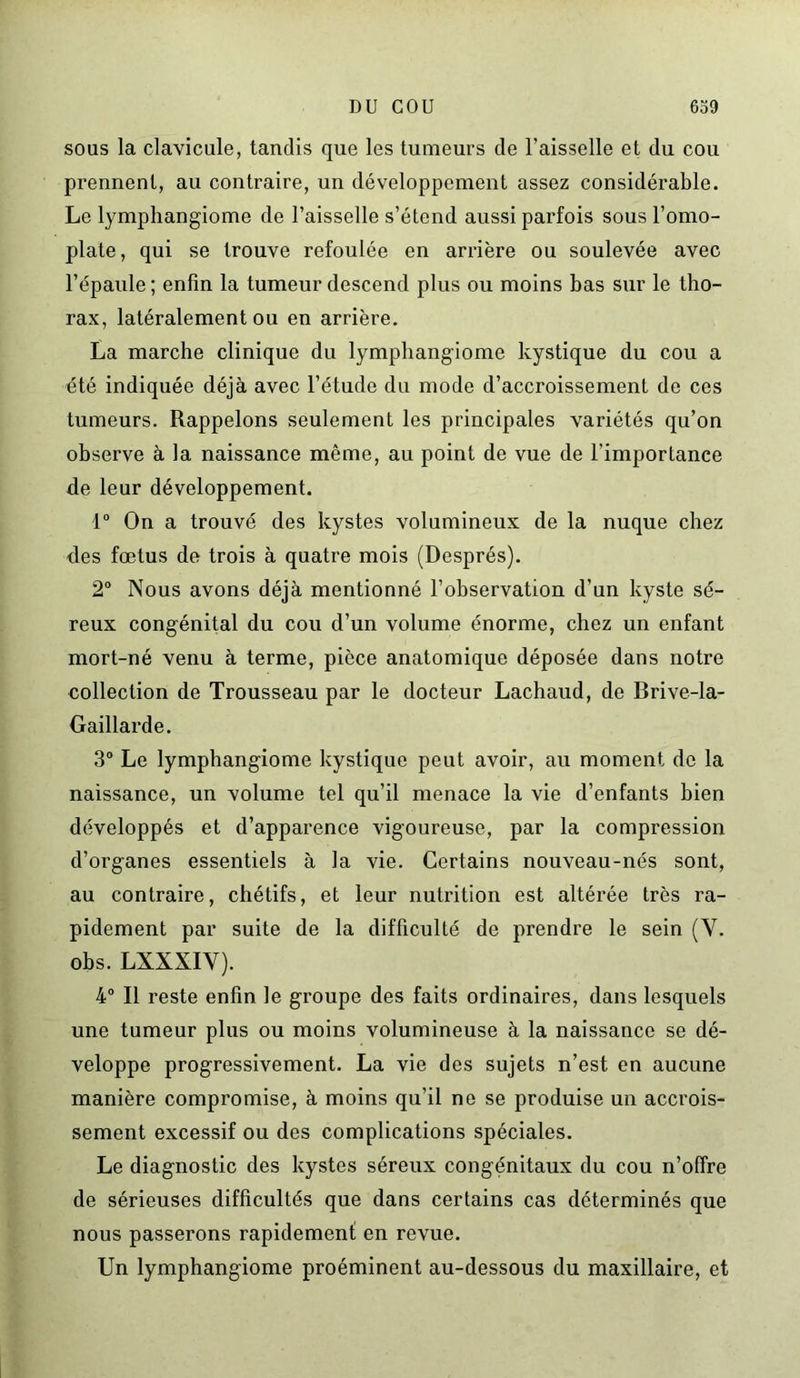 sous la clavicule, tandis que les tumeurs de l’aisselle et du cou prennent, au contraire, un développement assez considérable. Le lymphangiome de l’aisselle s’étend aussi parfois sous l’omo- plate, qui se trouve refoulée en arrière ou soulevée avec l’épaule ; enfin la tumeur descend plus ou moins bas sur le tho- rax, latéralement ou en arrière. La marche clinique du lymphangiome kystique du cou a été indiquée déjà avec l’étude du mode d’accroissement de ces tumeurs. Rappelons seulement les principales variétés qu’on observe à la naissance même, au point de vue de l’importance de leur développement. 1° On a trouvé des kystes volumineux de la nuque chez <les fœtus de trois à quatre mois (Després). 2° Nous avons déjà mentionné l’observation d’un kyste sé- reux congénital du cou d’un volume énorme, chez un enfant mort-né venu à terme, pièce anatomique déposée dans notre collection de Trousseau par le docteur Lachaud, de Brive-la- Gaillarde. 3° Le lymphangiome kystique peut avoir, au moment do la naissance, un volume tel qu’il menace la vie d’enfants bien développés et d’apparence vigoureuse, par la compression d’organes essentiels à la vie. Certains nouveau-nés sont, au contraire, chétifs, et leur nutrition est altérée très ra- pidement par suite de la difficulté de prendre le sein (V. obs. LXXXIV). 4° Il reste enfin le groupe des faits ordinaires, dans lesquels une tumeur plus ou moins volumineuse à la naissance se dé- veloppe progressivement. La vie des sujets n’est en aucune manière compromise, à moins qu’il ne se produise un accrois- sement excessif ou des complications spéciales. Le diagnostic des kystes séreux congénitaux du cou n’offre de sérieuses difficultés que dans certains cas déterminés que nous passerons rapidement en revue. Un lymphangiome proéminent au-dessous du maxillaire, et