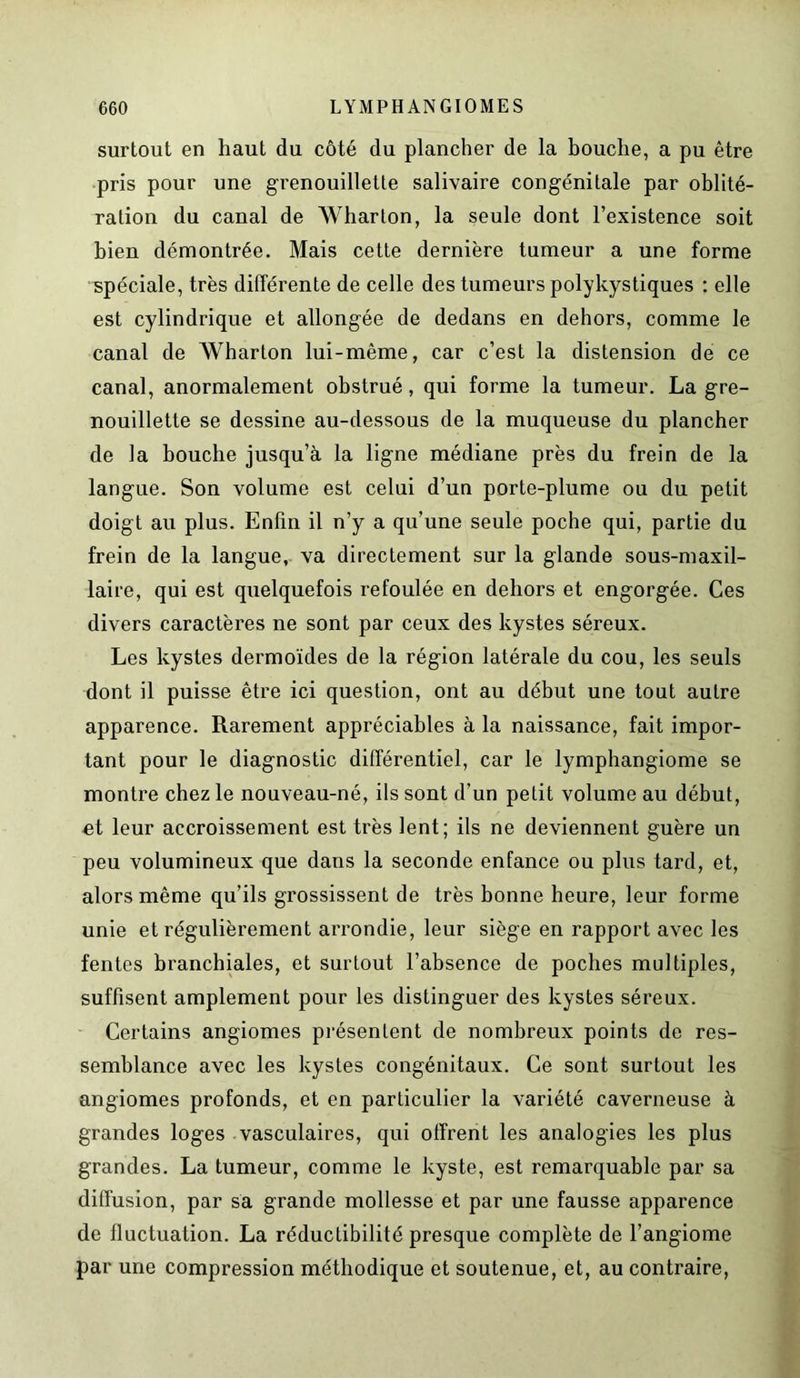surtout en haut du côté du plancher de la bouche, a pu être pris pour une grenouillette salivaire congénitale par oblité- ration du canal de Wharton, la seule dont l’existence soit bien démontrée. Mais cette dernière tumeur a une forme spéciale, très différente de celle des tumeurs polykystiques : elle est cylindrique et allongée de dedans en dehors, comme le canal de Wharton lui-même, car c’est la distension de ce canal, anormalement obstrué, qui forme la tumeur. La gre- nouillette se dessine au-dessous de la muqueuse du plancher de la bouche jusqu’à la ligne médiane près du frein de la langue. Son volume est celui d’un porte-plume ou du petit doigt au plus. Enfin il n’y a qu’une seule poche qui, partie du frein de la langue, va directement sur la glande sous-maxil- laire, qui est quelquefois refoulée en dehors et engorgée. Ces divers caractères ne sont par ceux des kystes séreux. Les kystes dermoïdes de la région latérale du cou, les seuls dont il puisse être ici question, ont au début une tout autre apparence. Rarement appréciables à la naissance, fait impor- tant pour le diagnostic différentiel, car le lymphangiome se montre chez le nouveau-né, ils sont d’un petit volume au début, ei leur accroissement est très lent; ils ne deviennent guère un peu volumineux que dans la seconde enfance ou plus tard, et, alors même qu’ils grossissent de très bonne heure, leur forme unie et régulièrement arrondie, leur siège en rapport avec les fentes branchiales, et surtout l’absence de poches multiples, suffisent amplement pour les distinguer des kystes séreux. Certains angiomes présentent de nombreux points de res- semblance avec les kystes congénitaux. Ce sont surtout les angiomes profonds, et en particulier la variété caverneuse à grandes loges vasculaires, qui offrent les analogies les plus grandes. La tumeur, comme le kyste, est remarquable par sa diffusion, par sa grande mollesse et par une fausse apparence de fluctuation. La réductibilité presque complète de l’angiome par une compression méthodique et soutenue, et, au contraire,