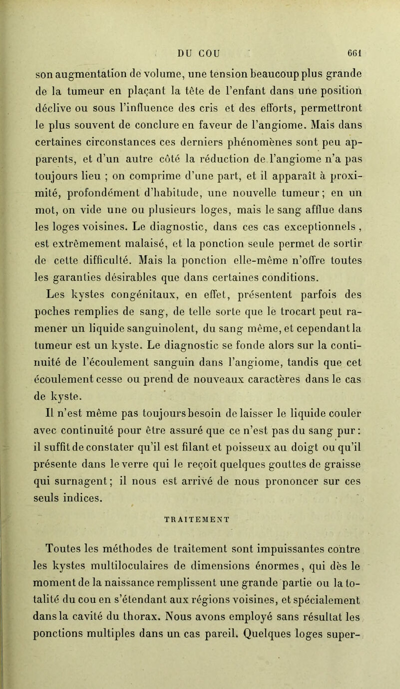 son augmentation de volume, une tension beaucoup plus grande de la tumeur en plaçant la tête de l’enfant dans une position déclive ou sous l’influence des cris et des efforts, permettront le plus souvent de conclure en faveur de l’angiome. Mais dans certaines circonstances ces derniers phénomènes sont peu ap- parents, et d’un autre côté la réduction de l’angiome n’a pas toujours lieu ; on comprime d’une part, et il apparaît à proxi- mité, profondément d’habitude, une nouvelle tumeur; en un mot, on vide une ou plusieurs loges, mais le sang afflue dans les loges voisines. Le diagnostic, dans ces cas exceptionnels, est extrêmement malaisé, et la ponction seule permet de sortir de cette difficulté. Mais la ponction elle-même n’offre toutes les garanties désirables que dans certaines conditions. Les kystes congénitaux, en effet, présentent parfois des poches remplies de sang, de telle sorte que le trocart peut ra- mener un liquide sanguinolent, du sang même, et cependant la tumeur est un kyste. Le diagnostic se fonde alors sur la conti- nuité de l’écoulement sanguin dans l’angiome, tandis que cet écoulement cesse ou prend de nouveaux caractères dans le cas de kyste. Il n’est même pas toujours besoin délaisser le liquide couler avec continuité pour être assuré que ce n’est pas du sang pur: il suffît de constater qu’il est filant et poisseux au doigt ou qu’il présente dans le verre qui le reçoit quelques gouttes de graisse qui surnagent; il nous est arrivé de nous prononcer sur ces seuls indices. TRAITEMENT Toutes les méthodes de traitement sont impuissantes contre les kystes multiloculaires de dimensions énormes, qui dès le moment de la naissance remplissent une grande partie ou la to- talité du cou en s’étendant aux régions voisines, et spécialement dans la cavité du thorax. Nous avons employé sans résultat les ponctions multiples dans un cas pareil. Quelques loges super-