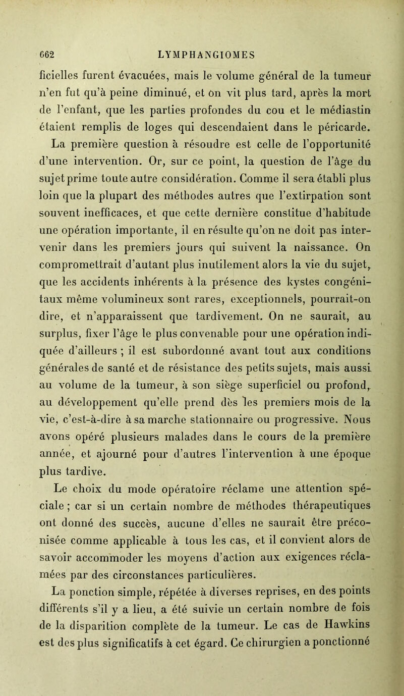 ficielles furent évacuées, mais le volume général de la tumeur n’en fut qu’à peine diminué, et on vit plus tard, après la mort de l’enfant, que les parties profondes du cou et le médiastin étaient remplis de loges qui descendaient dans le péricarde. La première question à résoudre est celle de l’opportunité d’une intervention. Or, sur ce point, la question de l’âge du sujet prime toute autre considération. Comme il sera établi plus loin que la plupart des méthodes autres que l’extirpation sont souvent inefficaces, et que cette dernière constitue d’habitude une opération importante, il en résulte qu’on ne doit pas inter- venir dans les premiers jours qui suivent la naissance. On compromettrait d’autant plus inutilement alors la vie du sujet, que les accidents inhérents à la présence des kystes congéni- taux même volumineux sont rares, exceptionnels, pourrait-on dire, et n’apparaissent que tardivement. On ne saurait, au surplus, fixer l’âge le plus convenable pour une opération indi- quée d’ailleurs ; il est subordonné avant tout aux conditions générales de santé et de résistance des petits sujets, mais aussi au volume de la tumeur, à son siège superficiel ou profond, au développement qu’elle prend dès les premiers mois de la vie, c’est-à-dire à sa marche stationnaire ou progressive. Nous avons opéré plusieurs malades dans le cours de la première année, et ajourné pour d’autres l’intervention à une époque plus tardive. Le choix du mode opératoire réclame une attention spé- ciale ; car si un certain nombre de méthodes thérapeutiques ont donné des succès, aucune d’elles ne saurait être préco- nisée comme applicable à tous les cas, et il convient alors de savoir accommoder les moyens d’action aux exigences récla- mées par des circonstances particulières. La ponction simple, répétée à diverses reprises, en des points différents s’il y a lieu, a été suivie un certain nombre de fois de la disparition complète de la tumeur. Le cas de Hawkins est des plus significatifs à cet égard. Ce chirurgien a ponctionné