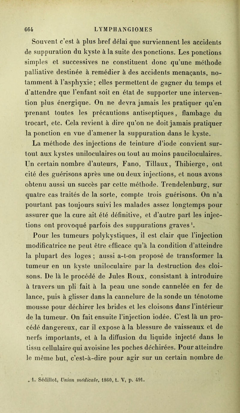Souvent c’est à plus bref délai que surviennent les accidents de suppuration du kyste à la suite des ponctions. Les ponctions simples et successives ne constituent donc qu’une méthode palliative destinée à remédier à des accidents menaçants, no- tamment à l’asphyxie; elles permettent de gagner du temps et d’attendre que l’enfant soit en état de supporter une interven- tion plus énergique. On ne devra jamais les pratiquer qu’en prenant toutes les précautions antiseptiques, flambage du trocart, etc. Cela revient à dire qu’on ne doit jamais pratiquer la ponction en vue d’amener la suppuration dans le kyste. La méthode des injections de teinture d’iode convient sur- tout aux kystes uniloculaires ou tout au moins pauciloculaires. Un certain nombre d’auteurs, Fano, Tillaux, Thibierge, ont cité des guérisons après une ou deux injections, et nous avons obtenu aussi un succès par cette méthode. Trendelenburg, sur quatre cas traités de la sorte, compte trois guérisons. On n’a pourtant pas toujours suivi les malades assez longtemps pour assurer que la cure ait été définitive, et d’autre part les injec- tions ont provoqué parfois des suppurations graves *. Pour les tumeurs polykystiques, il est clair que l’injection modificatrice ne peut être efficace qu’à la condition d’atteindre la plupart des loges ; aussi a-t-on proposé de transformer la tumeur en un kyste uniloculaire par la destruction des cloi- sons. De là le procédé de Jules Roux, consistant à introduire à travers un pli fait à la peau une sonde cannelée en fer de lance, puis à glisser dans la cannelure de la sonde un ténotome mousse pour déchirer les brides et les cloisons dans l’intérieur de la tumeur. On fait ensuite l’injection iodée. C’est là un pro- cédé dangereux, car il expose à la blessure de vaisseaux et de nerfs importants, et à la diffusion du liquide injecté dans le tissu cellulaire qui avoisine les poches déchirées. Pour atteindre le même but, c’est-à-dire pour agir sur un certain nombre de . 1. Sédillot, Union médicale, 1860, t. V, p. 491.