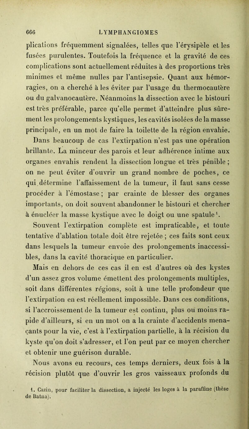 plications fréquemment signalées, telles que l’érysipèle et les fusées purulentes. Toutefois la fréquence et la gravité de ces complications sont actuellement réduites à des proportions très minimes et même nulles par l’antisepsie. Quant aux hémor- ragies, on a cherché à les éviter par l’usage du thermocautère ou du galvanocautère. Néanmoins la dissection avec le bistouri est très préférable, parce quelle permet d’atteindre plus sûre- ment les prolongements kystiques, les cavités isolées de la masse principale, en un mot de faire la toilette de la région envahie. Dans beaucoup de cas l’extirpation n’est pas une opération brillante. La minceur des parois et leur adhérence intime aux organes envahis rendent la dissection longue et très pénible ; on ne peut éviter d’ouvrir un grand nombre de poches, ce qui détermine l’affaissement de la tumeur, il faut sans cesse procéder à hémostase ; par crainte de blesser des organes importants, on doit souvent abandonner le bistouri et chercher à énucléer la masse kystique avec le doigt ou une spatule1. Souvent l’extirpation complète est impraticable, et toute tentative d’ablation totale doit être rejetée ; ces faits sont ceux dans lesquels la tumeur envoie des prolongements inaccessi- bles, dans la cavité thoracique en particulier. Mais en dehors de ces cas il en est d’autres où des kystes d’un assez gros volume émettent des prolongements multiples, soit dans différentes régions, soit à une telle profondeur que l’extirpation en est réellement impossible. Dans ces conditions, si l’accroissement de la tumeur est continu, plus ou moins ra- pide d’ailleurs, si en un mot on a la crainte d’accidents mena- çants pour la vie, c’est à l’extirpation partielle, à la récision du kyste qu’on doit s’adresser, et l’on peut par ce moyen chercher et obtenir une guérison durable. Nous avons eu recours, ces temps derniers, deux fois à la récision plutôt que d’ouvrir les gros vaisseaux profonds du 1. Cazin, pour faciliter la dissection, a injecté les loges à la paraffine (thèse de Batna).