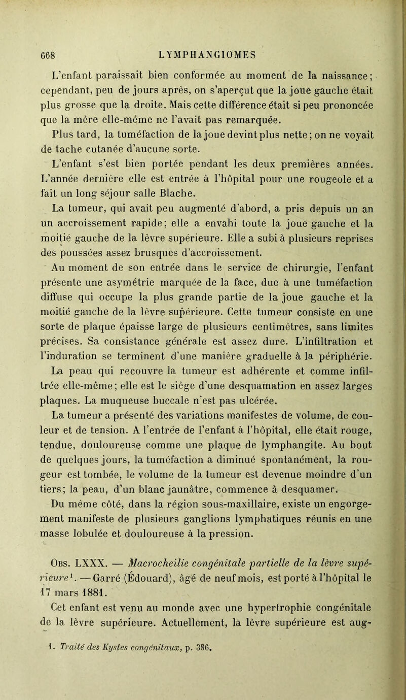 L’enfant paraissait bien conformée au moment de la naissance; cependant, peu de jours après, on s’aperçut que la joue gauche était plus grosse que la droite. Mais celte différence était si peu prononcée que la mère elle-même ne l’avait pas remarquée. Plus tard, la tuméfaction de la joue devintplus nette; on ne voyait de tache cutanée d’aucune sorte. L’enfant s’est bien portée pendant les deux premières années. L’année dernière elle est entrée à l’hôpital pour une rougeole et a fait un long séjour salle Blache. La tumeur, qui avait peu augmenté d'abord, a pris depuis un an un accroissement rapide; elle a envahi toute la joue gauche et la moitié gauche de la lèvre supérieure. Elle a subi à plusieurs reprises des poussées assez brusques d’accroissement. Au moment de son entrée dans le service de chirurgie, l’enfant présente une asymétrie marquée de la face, due à une tuméfaction diffuse qui occupe la plus grande partie de la joue gauche et la moitié gauche de la lèvre supérieure. Cette tumeur consiste en une sorte de plaque épaisse large de plusieurs centimètres, sans limites précises. Sa consistance générale est assez dure. L’infiltration et l’induration se terminent d’une manière graduelle à la périphérie. La peau qui recouvre la tumeur est adhérente et comme infil- trée elle-même; elle est le siège d’une desquamation en assez larges plaques. La muqueuse buccale n’est pas ulcérée. La tumeur a présenté des variations manifestes de volume, de cou- leur et de tension. A l’entrée de l’enfant à l’hôpital, elle était rouge, tendue, douloureuse comme une plaque de lymphangite. Au bout de quelques jours, la tuméfaction a diminué spontanément, la rou- geur est tombée, le volume de la tumeur est devenue moindre d’un tiers; la peau, d’un blanc jaunâtre, commence à desquamer. Du même côté, dans la région sous-maxillaire, existe un engorge- ment manifeste de plusieurs ganglions lymphatiques réunis en une masse lobulée et douloureuse à la pression. Obs. LXXX. — Macrocheilie congénitale partielle de la lèvre supé- rieure'. — Garré (Édouard), âgé de neuf mois, est porté à l’hôpital le 17 mars 1881. Cet enfant est venu au monde avec une hypertrophie congénitale de la lèvre supérieure. Actuellement, la lèvre supérieure est aug- 1. Traité des Kystes congénitaux, p. 386.