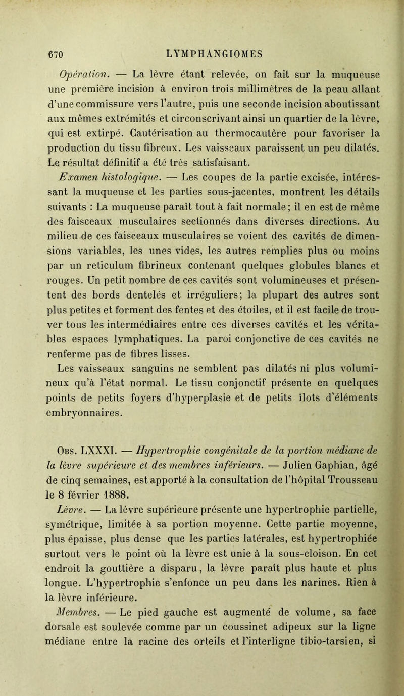 Opération. — La lèvre étant relevée, on fait sur la muqueuse une première incision à environ trois millimètres de la peau allant d’une commissure vers l’autre, puis une seconde incision aboutissant aux mêmes extrémités et circonscrivant ainsi un quartier de la lèvre, qui est extirpé. Cautérisation au thermocautère pour favoriser la production du tissu fibreux. Les vaisseaux paraissent un peu dilatés. Le résultat définitif a été très satisfaisant. Examen histologique. — Les coupes de la partie excisée, intéres- sant la muqueuse et les parties sous-jacentes, montrent les détails suivants : La muqueuse paraît tout à fait normale; il en est de même des faisceaux musculaires sectionnés dans diverses directions. Au milieu de ces faisceaux musculaires se voient des cavités de dimen- sions variables, les unes vides, les autres remplies plus ou moins par un réticulum fibrineux contenant quelques globules blancs et rouges. Un petit nombre de ces cavités sont volumineuses et présen- tent des bords dentelés et irréguliers; la plupart des autres sont plus petites et forment des fentes et des étoiles, et il est facile de trou- ver tous les intermédiaires entre ces diverses cavités et les vérita- bles espaces lymphatiques. La paroi conjonctive de ces cavités ne renferme pas de fibres lisses. Les vaisseaux sanguins ne semblent pas dilatés ni plus volumi- neux qu’à l’état normal. Le tissu conjonctif présente en quelques points de petits foyers d’hyperplasie et de petits îlots d’éléments embryonnaires. Obs. LXXXI. — Hypertrophie congénitale de la portion médiane de la lèvre supérieure et des membres inférieurs. — Julien Gaphian, âgé de cinq semaines, est apporté à la consultation de l’hôpital Trousseau le 8 février 1888. Lèvre. — La lèvre supérieure présente une hypertrophie partielle, symétrique, limitée à sa portion moyenne. Cette partie moyenne, plus épaisse, plus dense que les parties latérales, est hypertrophiée surtout vers le point où la lèvre est unie à la sous-cloison. En cet endroit la gouttière a disparu, la lèvre paraît plus haute et plus longue. L’hypertrophie s’enfonce un peu dans les narines. Rien à la lèvre inférieure. Membres. — Le pied gauche est augmenté de volume, sa face dorsale est soulevée comme par un coussinet adipeux sur la ligne médiane entre la racine des orteils et l’interligne tibio-tarsien, si