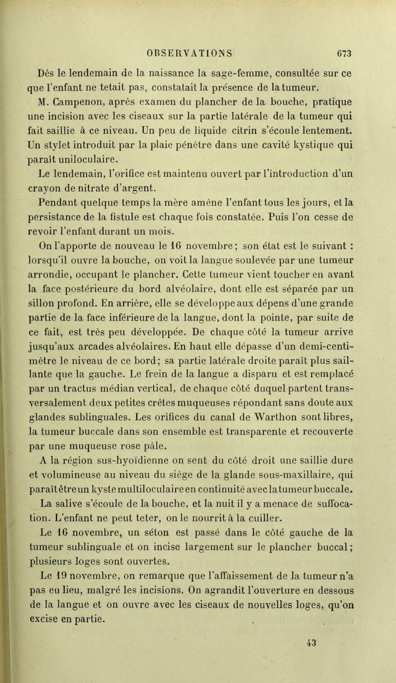 Dès le lendemain de la naissance la sage-femme, consultée sur ce que l’enfant ne tétait pas, constatait la présence de la tumeur. M. Campenon, après examen du plancher de la bouche, pratique une incision avec les ciseaux sur la partie latérale de la tumeur qui fait saillie à ce niveau. Un peu de liquide citrin s’écoule lentement. Un stylet introduit par la plaie pénètre dans une cavité kystique qui paraît uniloculaire. Le lendemain, l’orifice est maintenu ouvert par l’introduction d’un crayon de nitrate d’argent. Pendant quelque temps la mère amène l’enfant tous les jours, et la persistance de la fistule est chaque fois constatée. Puis l’on cesse de revoir l’enfant durant un mois. On l'apporte de nouveau le 16 novembre; son état est le suivant : lorsqu’il ouvre la bouche, on voit la langue soulevée par une tumeur arrondie, occupant le plancher. Cette tumeur vient toucher en avant la face postérieure du bord alvéolaire, dont elle est séparée par un sillon profond. En arrière, elle se développe aux dépens d’une grande partie de la face inférieure de la langue, dont la pointe, par suite de ce fait, est très peu développée. De chaque côté la tumeur arrive jusqu’aux arcades alvéolaires. En haut elle dépasse d’un demi-centi- mètre le niveau de ce bord; sa partie latérale droite paraît plus sail- lante que la gauche. Le frein de la langue a disparu et est remplacé par un tractus médian vertical, de chaque côté duquel partent trans- versalement deux petites crêtes muqueuses répondant sans doute aux glandes sublinguales. Les orifices du canal de Warthon sont libres, la tumeur buccale dans son ensemble est transparente et recouverte par une muqueuse rose pâle. A la région sus-hyoïdienne on sent du côté droit une saillie dure et volumineuse au niveau du siège de la glande sous-maxillaire, qui parait être un kyste multiloculaire en continuité avec la tumeur buccale. La salive s’écoule de la bouche, et la nuit il y a menace de suffoca- tion. L’enfant ne peut teter, on le nourrit à la cuiller. Le 16 novembre, un séton est passé dans le côté gauche de la tumeur sublinguale et on incise largement sur le plancher buccal; plusieurs loges sont ouvertes. Le 19 novembre, on remarque que l’affaissement de la tumeur n’a pas eu lieu, malgré les incisions. On agrandit l’ouverture en dessous de la langue et on ouvre avec les ciseaux de nouvelles loges, qu’on excise en partie. 43