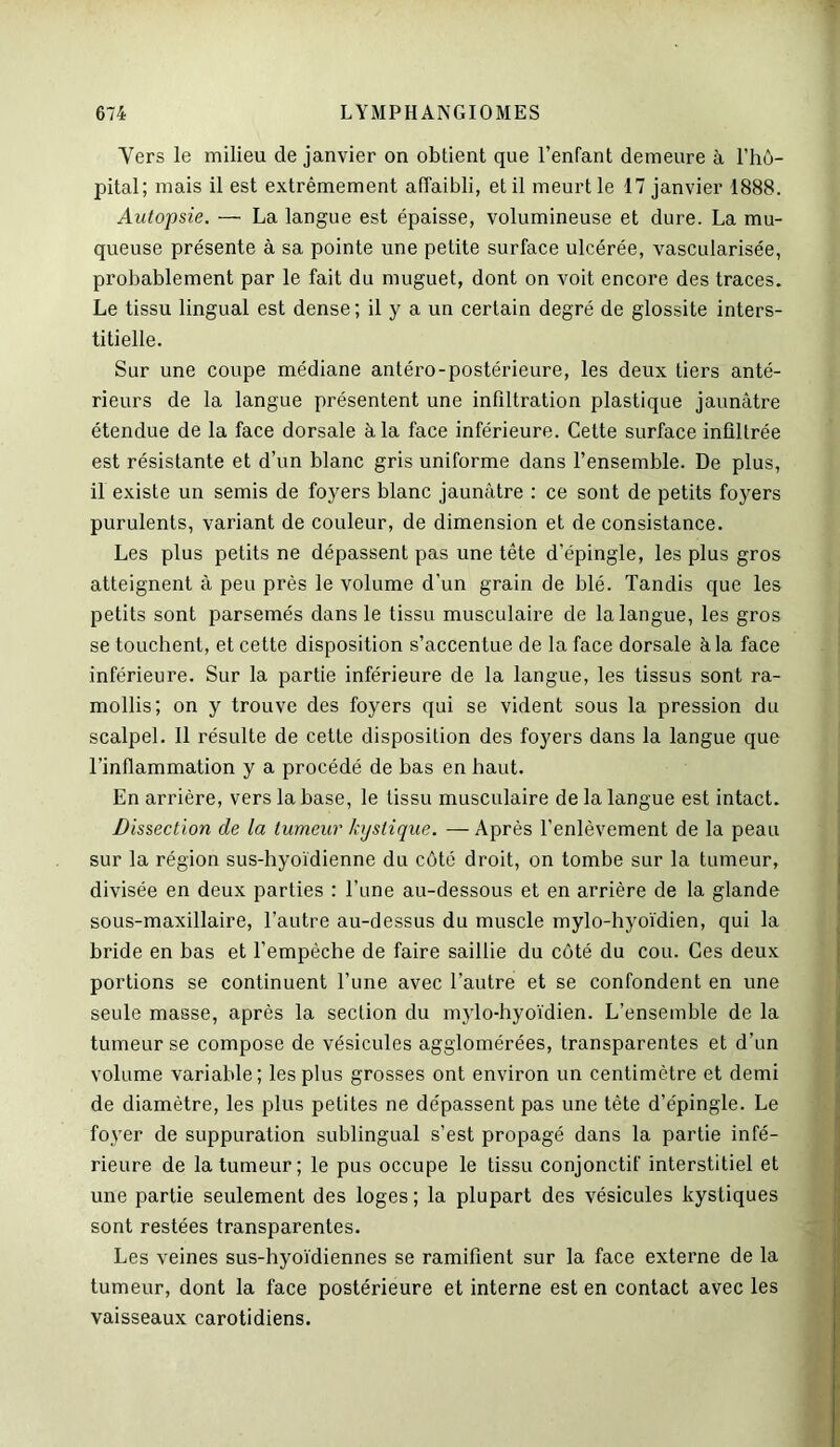 Yers le milieu de janvier on obtient que l’enfant demeure à l’hô- pital; mais il est extrêmement affaibli, et il meurt le 17 janvier 1888. Autopsie. — La langue est épaisse, volumineuse et dure. La mu- queuse présente à sa pointe une petite surface ulcérée, vascularisée, probablement par le fait du muguet, dont on voit encore des traces. Le tissu lingual est dense; il y a un certain degré de glossite inters- titielle. Sur une coupe médiane antéro-postérieure, les deux tiers anté- rieurs de la langue présentent une infiltration plastique jaunâtre étendue de la face dorsale à la face inférieure. Cette surface infiltrée est résistante et d’un blanc gris uniforme dans l’ensemble. De plus, il existe un semis de foyers blanc jaunâtre : ce sont de petits foyers purulents, variant de couleur, de dimension et de consistance. Les plus petits ne dépassent pas une tête d’épingle, les plus gros atteignent à peu près le volume d’un grain de blé. Tandis que les petits sont parsemés dans le tissu musculaire de la langue, les gros se touchent, et cette disposition s’accentue de la face dorsale à la face inférieure. Sur la partie inférieure de la langue, les tissus sont ra- mollis; on y trouve des foyers qui se vident sous la pression du scalpel. Il résulte de cette disposition des foyers dans la langue que l’inflammation y a procédé de bas en haut. En arrière, vers la base, le tissu musculaire de la langue est intact. Dissection de la tumeur kystique. — Après l’enlèvement de la peau sur la région sus-hyoïdienne du côté droit, on tombe sur la tumeur, divisée en deux parties : l’une au-dessous et en arrière de la glande sous-maxillaire, l’autre au-dessus du muscle mylo-hyoïdien, qui la bride en bas et l’empèche de faire saillie du côté du cou. Ces deux portions se continuent l’une avec l’autre et se confondent en une seule masse, après la section du mylo-hyoïdien. L’ensemble de la tumeur se compose de vésicules agglomérées, transparentes et d’un volume variable; les plus grosses ont environ un centimètre et demi de diamètre, les plus petites ne dépassent pas une tête d’épingle. Le foyer de suppuration sublingual s’est propagé dans la partie infé- rieure de la tumeur; le pus occupe le tissu conjonctif interstitiel et une partie seulement des loges ; la plupart des vésicules kystiques sont restées transparentes. Les veines sus-hyoïdiennes se ramifient sur la face externe de la tumeur, dont la face postérieure et interne est en contact avec les vaisseaux carotidiens.