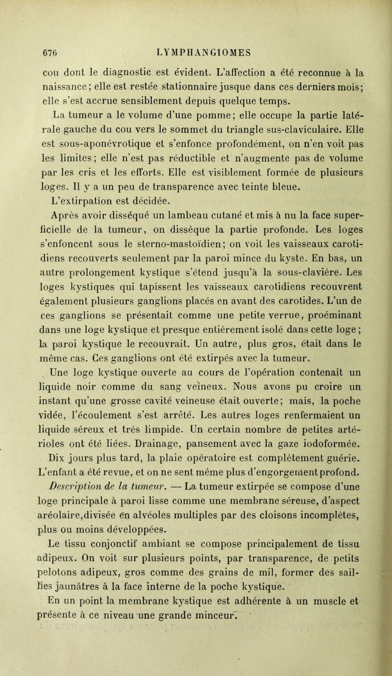cou dont le diagnostic est évident. L’affection a été reconnue à la naissance; elle est restée stationnaire jusque dans ces derniers mois; elle s’est accrue sensiblement depuis quelque temps. La tumeur a le volume d’une pomme; elle occupe la partie laté- rale gauche du cou vers le sommet du triangle sus-claviculaire. Elle est sous-aponévrotique et s’enfonce profondément, on n’en voit pas les limites ; elle n’est pas réductible et n’augmente pas de volume par les cris et les efforts. Elle est visiblement formée de plusieurs loges. Il y a un peu de transparence avec teinte bleue. L’extirpation est décidée. Après avoir disséqué un lambeau cutané et mis à nu la face super- ficielle de la tumeur, on dissèque la partie profonde. Les loges s’enfoncent sous le sterno-mastoïdien; on voit les vaisseaux caroti- diens recouverts seulement par la paroi mince du kyste. En bas, un autre prolongement kystique s’étend jusqu’à la sous-clavière. Les loges kystiques qui tapissent les vaisseaux carotidiens recouvrent également plusieurs ganglions placés en avant des carotides. L’un de ces ganglions se présentait comme une petite verrue, proéminant dans une loge kystique et presque entièrement isolé dans cette loge ; la paroi kystique le recouvrait. Un autre, plus gros, était dans le même cas. Ces ganglions ont été extirpés avec la tumeur. Une loge kystique ouverte au cours de l’opération contenait un liquide noir comme du sang veineux. Nous avons pu croire un instant qu’une grosse cavité veineuse était ouverte; mais, la poche vidée, l’écoulement s’est arrêté. Les autres loges renfermaient un liquide séreux et très limpide. Un certain nombre de petites arté- rioles ont été liées. Drainage, pansement avec la gaze iodoformée. Dix jours plus tard, la plaie opératoire est complètement guérie. L’enfant a été revue, et on ne sent même plus d’engorgement profond. Description de la tumeur. — La tumeur extirpée se compose d’une loge principale à paroi lisse comme une membrane séreuse, d’aspect aréolaire,divisée en alvéoles multiples par des cloisons incomplètes, plus ou moins développées. Le tissu conjonctif ambiant se compose principalement de tissu adipeux. On voit sur plusieurs points, par transparence, de petits pelotons adipeux, gros comme des grains de mil, former des sail- lies jaunâtres à la face interne de la poche kystique. En un point la membrane kystique est adhérente à un muscle et présente à ce niveau une grande minceurT