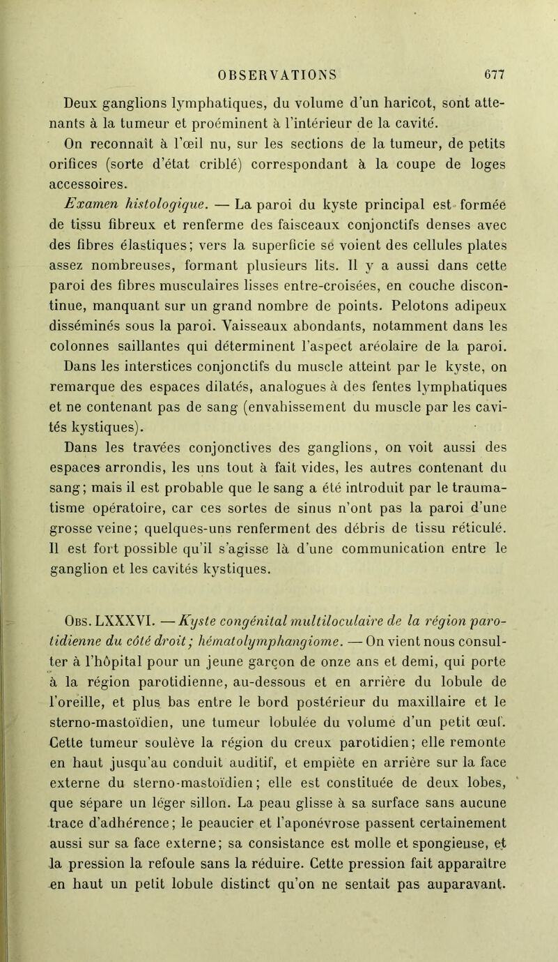 Deux ganglions lymphatiques, du volume d’un haricot, sont atte- nants à la tumeur et proéminent à l’intérieur de la cavité. On reconnaît à l’œil nu, sur les sections de la tumeur, de petits orifices (sorte d’état criblé) correspondant à la coupe de loges accessoires. Examen histologique. — La paroi du kyste principal est formée de tissu fibreux et renferme des faisceaux conjonctifs denses avec des fibres élastiques; vers la superficie se voient des cellules plates assez nombreuses, formant plusieurs lits. Il y a aussi dans cette paroi des fibres musculaires lisses entre-croisées, en couche discon- tinue, manquant sur un grand nombre de points. Pelotons adipeux disséminés sous la paroi. Vaisseaux abondants, notamment dans les colonnes saillantes qui déterminent l’aspect aréolaire de la paroi. Dans les interstices conjonctifs du muscle atteint par le kyste, on remarque des espaces dilatés, analogues à des fentes lymphatiques et ne contenant pas de sang (envahissement du muscle par les cavi- tés kystiques). Dans les travées conjonctives des ganglions, on voit aussi des espaces arrondis, les uns tout à fait vides, les autres contenant du sang; mais il est probable que le sang a été introduit par le trauma- tisme opératoire, car ces sortes de sinus n’ont pas la paroi d’une grosse veine; quelques-uns renferment des débris de tissu réticulé. 11 est fort possible qu’il s’agisse là d’une communication entre le ganglion et les cavités kystiques. Obs. LXXXVI. —Kyste congénital multiloculaire de la région paro- tidienne du côté droit ; hématolymphangiome. —On vient nous consul- ter à l’hôpital pour un jeune garçon de onze ans et demi, qui porte à la région parotidienne, au-dessous et en arrière du lobule de l’oreille, et plus bas entre le bord postérieur du maxillaire et le sterno-mastoïdien, une tumeur lobulée du volume d’un petit œuf. Cette tumeur soulève la région du creux parotidien; elle remonte en haut jusqu’au conduit auditif, et empiète en arrière sur la face externe du sterno-mastoïdien; elle est constituée de deux lobes, que sépare un léger sillon. La peau glisse à sa surface sans aucune trace d’adhérence; le peaucier et l’aponévrose passent certainement aussi sur sa face externe; sa consistance est molle et spongieuse, et la pression la refoule sans la réduire. Cette pression fait apparaître en haut un petit lobule distinct qu’on ne sentait pas auparavant.