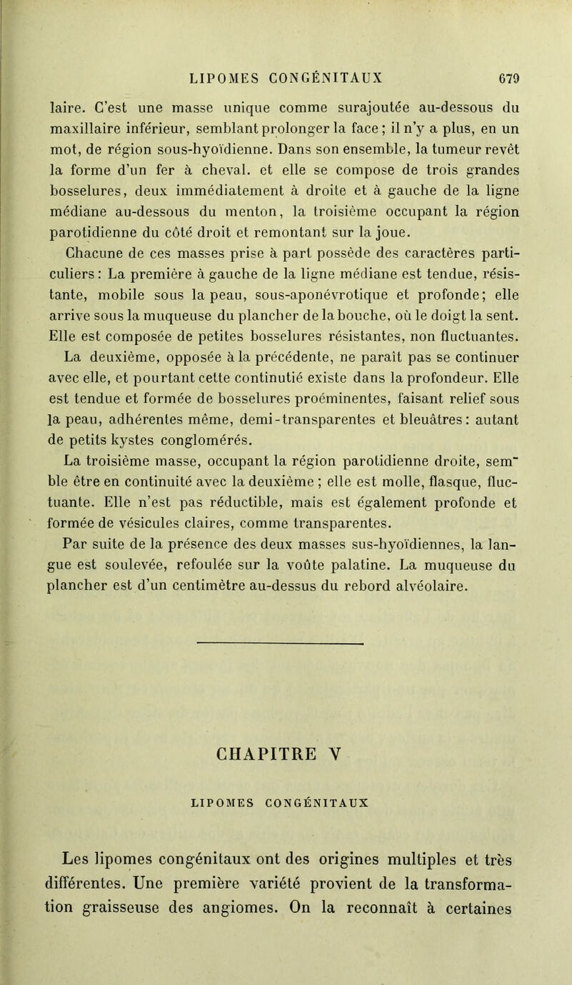 laire. C’est une masse unique comme surajoutée au-dessous du maxillaire inférieur, semblant prolonger la face ; il n’y a plus, en un mot, de région sous-hyoïdienne. Dans son ensemble, la tumeur revêt la forme d’un fer à cheval, et elle se compose de trois grandes bosselures, deux immédiatement à droite et à gauche de la ligne médiane au-dessous du menton, la troisième occupant la région parotidienne du côté droit et remontant sur la joue. Chacune de ces masses prise à part possède des caractères parti- culiers: La première à gauche de la ligne médiane est tendue, résis- tante, mobile sous la peau, sous-aponévrotique et profonde; elle arrive sous la muqueuse du plancher de la bouche, oïi le doigt la sent. Elle est composée de petites bosselures résistantes, non fluctuantes. La deuxième, opposée à la précédente, ne paraît pas se continuer avec elle, et pourtant cette continutié existe dans la profondeur. Elle est tendue et formée de bosselures proéminentes, faisant relief sous la peau, adhérentes même, demi-transparentes et bleuâtres: autant de petits kystes conglomérés. La troisième masse, occupant la région parotidienne droite, sem ble être en continuité avec la deuxième ; elle est molle, flasque, fluc- tuante. Elle n’est pas réductible, mais est également profonde et formée de vésicules claires, comme transparentes. Par suite de la présence des deux masses sus-hyoïdiennes, la lan- gue est soulevée, refoulée sur la voûte palatine. La muqueuse du plancher est d’un centimètre au-dessus du rebord alvéolaire. CHAPITRE V LIPOMES CONGÉNITAUX Les lipomes congénitaux ont des origines multiples et très différentes. Une première variété provient de la transforma- tion graisseuse des angiomes. On la reconnaît à certaines