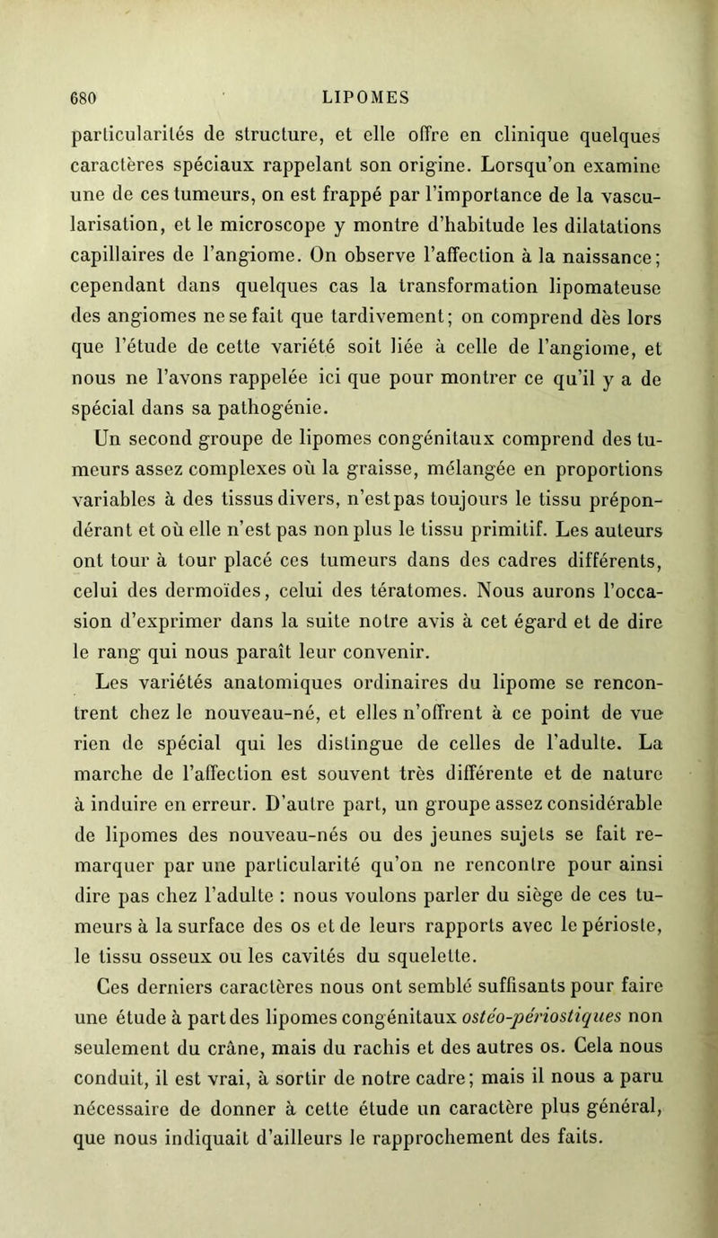 particularités de structure, et elle offre en clinique quelques caractères spéciaux rappelant son origine. Lorsqu’on examine une de ces tumeurs, on est frappé par l’importance de la vascu- larisation, et le microscope y montre d’habitude les dilatations capillaires de l’angiome. On observe l’affection à la naissance; cependant dans quelques cas la transformation lipomateuse des angiomes ne se fait que tardivement; on comprend dès lors que l’étude de cette variété soit liée à celle de l’angiome, et nous ne l’avons rappelée ici que pour montrer ce qu’il y a de spécial dans sa pathogénie. Un second groupe de lipomes congénitaux comprend des tu- meurs assez complexes où la graisse, mélangée en proportions variables à des tissus divers, n’est pas toujours le tissu prépon- dérant et où elle n’est pas non plus le tissu primitif. Les auteurs ont tour à tour placé ces tumeurs dans des cadres différents, celui des dermoïdes, celui des tératomes. Nous aurons l’occa- sion d’exprimer dans la suite notre avis à cet égard et de dire le rang qui nous paraît leur convenir. Les variétés anatomiques ordinaires du lipome se rencon- trent chez le nouveau-né, et elles n’offrent à ce point de vue rien de spécial qui les distingue de celles de l'adulte. La marche de l’affection est souvent très différente et de nature à induire en erreur. D’autre part, un groupe assez considérable de lipomes des nouveau-nés ou des jeunes sujets se fait re- marquer par une particularité qu’on ne rencontre pour ainsi dire pas chez l’adulte : nous voulons parler du siège de ces tu- meurs à la surface des os et de leurs rapports avec le périoste, le tissu osseux ou les cavités du squelette. Ces derniers caractères nous ont semblé suffisants pour faire une étude à part des lipomes congénitaux ostéo-périostiques non seulement du crâne, mais du rachis et des autres os. Cela nous conduit, il est vrai, à sortir de notre cadre; mais il nous a paru nécessaire de donner à cette étude un caractère plus général, que nous indiquait d’ailleurs le rapprochement des faits.