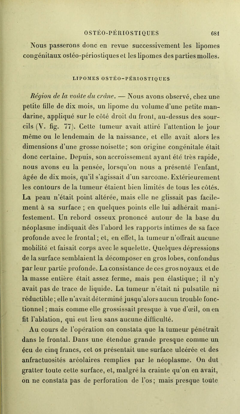 Nous passerons donc en revue successivement les lipomes congénitaux ostéo-périostiques et les lipomes des parties molles. LIPOMES OSTÉO-PÉRIOSTIQUES Région de la voûte du crâne. — Nous avons observé, chez une petite fille de dix mois, un lipome du volume d’une petite man- darine, appliqué sur le côté droit du front, au-dessus des sour- cils (V. fig. 77). Cette tumeur avait attiré l’attention le jour même ou le lendemain de la naissance, et elle avait alors les dimensions d’une grosse noisette ; son origine congénitale était donc certaine. Depuis, son accroissement ayant été très rapide, nous avons eu la pensée, lorsqu’on nous a présenté l’enfant, âgée de dix mois, qu’il s’agissait d’un sarcome. Extérieurement les contours de la tumeur étaient bien limités de tous les côtés. La peau n’était point altérée, mais elle ne glissait pas facile- ment à sa surface ; en quelques points elle lui adhérait mani- festement. Un rebord osseux prononcé autour de la base du néoplasme indiquait dès l’abord les rapports intimes de sa face profonde avec le frontal; et, en effet, la tumeur n’oü’rait aucune mobilité et faisait corps avec le squelette. Quelques dépressions de la surface semblaient la décomposer en gros lobes, confondus par leur partie profonde. La consistance de ces gros noyaux et de la masse entière était assez ferme, mais peu élastique; il n’y avait pas de trace de liquide. La tumeur n’était ni pulsatile ni réductible ; elle n’avait déterminé jusqu’alors aucun trouble fonc- tionnel ; mais comme elle grossissait presque à vue d’œil, on en fit l’ablation, qui eut lieu sans aucune difficulté. Au cours de l’opération on constata que la tumeur pénétrait dans le frontal. Dans une étendue grande presque comme un écu de cinq francs, cet os présentait une surface ulcérée et des anfractuosités aréolaires remplies par le néoplasme. On dut gratter toute cette surface, et, malgré la crainte qu’on en avait, on ne constata pas de perforation de l’os ; mais presque toute