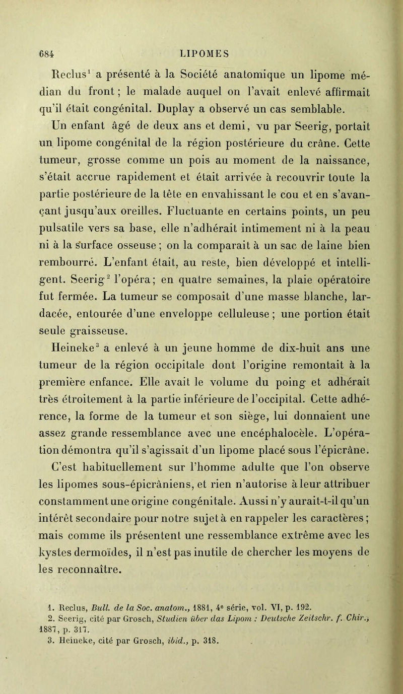 Reclus1 a présenté à la Société anatomique un lipome mé- dian du front ; le malade auquel on l’avait enlevé affirmait qu’il était congénital. Duplay a observé un cas semblable. Un enfant âgé de deux ans et demi, vu par Seerig, portait un lipome congénital de la région postérieure du crâne. Cette tumeur, grosse comme un pois au moment de la naissance, s’était accrue rapidement et était arrivée à recouvrir toute la partie postérieure de la tête en envahissant le cou et en s’avan- çant jusqu’aux oreilles. Fluctuante en certains points, un peu pulsatile vers sa base, elle n’adhérait intimement ni à la peau ni à la surface osseuse ; on la comparait à un sac de laine bien rembourré. L’enfant était, au reste, bien développé et intelli- gent. Seerig2 l’opéra; en quatre semaines, la plaie opératoire fut fermée. La tumeur se composait d’une masse blanche, lar- dacée, entourée d’une enveloppe celluleuse ; une portion était seule graisseuse. Heineke3 a enlevé à un jeune homme de dix-buit ans une tumeur de la région occipitale dont l’origine remontait à la première enfance. Elle avait le volume du poing et adhérait très étroitement à la partie inférieure de l’occipital. Cette adhé- rence, la forme de la tumeur et son siège, lui donnaient une assez grande ressemblance avec une encéphalocèle. L’opéra- tion démontra qu’il s’agissait d’un lipome placé sous l’épicrâne. C’est habituellement sur l’homme adulte que l’on observe les lipomes sous-épicrâniens, et rien n’autorise à leur attribuer constamment une origine congénitale. Aussi n’y aurait-t-il qu’un intérêt secondaire pour notre sujet à en rappeler les caractères; mais comme ils présentent une ressemblance extrême avec les kystes dermoïdes, il n’est pas inutile de chercher les moyens de les reconnaître. 1. Reclus, Bull, de la Soc. anatom., 1881, 4° série, vol. VI, p. 192. 2. Seerig, cité par Grosch, Studien über das Lipom : Deutsche Zeitschr. f. Chir., 1887, p. 317. 3. Heineke, cité par Grosch, ibid., p. 318.