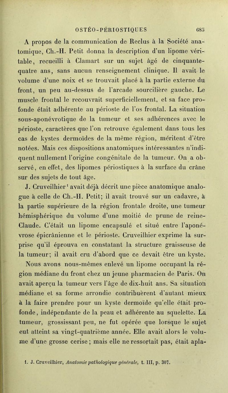 A propos de la communication de Reclus à la Société ana- tomique, Ch.-H. Petit donna la description d’un lipome véri- table, recueilli à Clamart sur un sujet âgé de cinquante- quatre ans, sans aucun renseignement clinique. Il avait le volume d’une noix et se trouvait placé à la partie externe du front, un peu au-dessus de l’arcade sourcilière gauche. Le muscle frontal le recouvi'ait superficiellement, et sa face pro- fonde était adhérente au périoste de l’os frontal. La situation sous-aponévrotique de la tumeur et ses adhérences avec le périoste, caractères que l’on retrouve également dans tous les cas de kystes dermoïdes de la même région, méritent d’être notées. Mais ces dispositions anatomiques intéressantes n’indi- quent nullement l’origine congénitale de la tumeur. On a ob- servé, en effet, des lipomes périostiques à la surface du crâne sur des sujets de tout âge. J. Cruveilhier1 avait déjà décrit une pièce anatomique analo- gue à celle de Ch.-H. Petit; il avait trouvé sur un cadavre, à la partie supérieure de la région frontale droite, une tumeur hémisphérique du volume d’une moitié de prune de reine- Claude. C’était un lipome encapsulé et situé entre l’aponé- vrose épicrânienne et le périoste. Cruveilhier exprime la sur- prise qu’il éprouva en constatant la structure graisseuse de la tumeur; il avait cru d’abord que ce devait être un kyste. Nous avons nous-mêmes enlevé un lipome occupant la ré- gion médiane du front chez un jeune pharmacien de Paris. On avait aperçu la tumeur vers l’âge de dix-huit ans. Sa situation médiane et sa forme arrondie contribuèrent d’autant mieux à la faire prendre pour un kyste dermoïde qu’elle était pro- fonde, indépendante de la peau et adhérente au squelette. La tumeur, grossissant peu, ne fut opérée que lorsque le sujet eut atteint sa vingt-quatrième année. Elle avait alors le volu- me d’une grosse cerise ; mais elle ne ressortait pas, était apla- 1. J. Cruveilhier, Anatomie pathologique générale, t. III, p. 307.