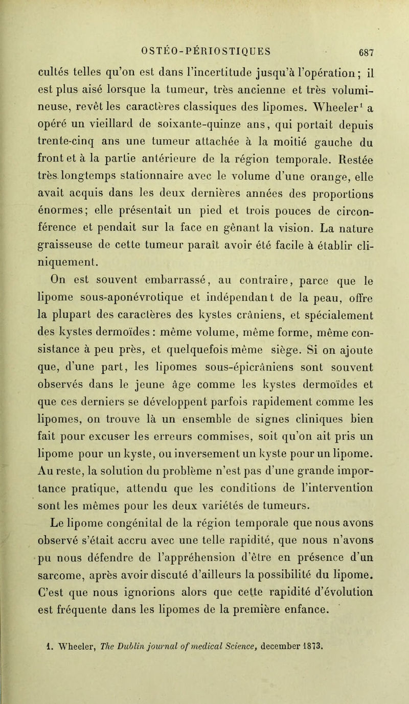 cultés telles qu’on est dans l’incertitude jusqu’à l’opération; il est plus aisé lorsque la tumeur, très ancienne et très volumi- neuse, revêt les caractères classiques des lipomes. Wheeler1 a opéré un vieillard de soixante-quinze ans, qui portait depuis trente-cinq ans une tumeur attachée à la moitié gauche du front et à la partie antérieure de la région temporale. Restée très, longtemps stationnaire avec le volume d’une orange, elle avait acquis dans les deux dernières années des proportions énormes; elle présentait un pied et trois pouces de circon- férence et pendait sur la face en gênant la vision. La nature graisseuse de cette tumeur paraît avoir été facile à établir cli- niquement. On est souvent embarrassé, au contraire, parce que le lipome sous-aponévrotique et indépendant de la peau, offre la plupart des caractères des kystes crâniens, et spécialement des kystes dermoïdes : même volume, même forme, même con- sistance à peu près, et quelquefois même siège. Si on ajoute que, d’une part, les lipomes sous-épicrâniens sont souvent observés dans le jeune âge comme les kystes dermoïdes et que ces derniers se développent parfois rapidement comme les lipomes, on trouve là un ensemble de signes cliniques bien fait pour excuser les erreurs commises, soit qu’on ait pris un lipome pour un kyste, ou inversement un kyste pour un lipome. Au reste, la solution du problème n’est pas d’une grande impor- tance pratique, attendu que les conditions de l’intervention sont les mêmes pour les deux variétés de tumeurs. Le lipome congénital de la région temporale que nous avons observé s’était accru avec une telle rapidité, que nous n’avons pu nous défendre de l’appréhension d’être en présence d’un sarcome, après avoir discuté d’ailleurs la possibilité du lipome. C’est que nous ignorions alors que cette rapidité d’évolution est fréquente dans les lipomes de la première enfance. i. Wheeler, The Dublin journal of medical Science, december 1873.