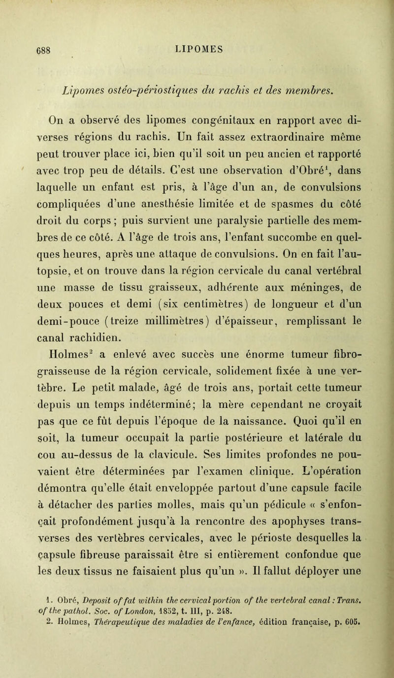 Lipomes ostéo-périostiques du rachis et des membres. On a observé des lipomes congénitaux en rapport avec di- verses régions du rachis. Un fait assez extraordinaire même peut trouver place ici, bien qu’il soit un peu ancien et rapporté avec trop peu de détails. C’est une observation d’Obré1, dans laquelle un enfant est pris, à l’âge d’un an, de convulsions compliquées d’une anesthésie limitée et de spasmes du côté droit du corps ; puis survient une paralysie partielle des mem- bres de ce côté. A l’âge de trois ans, l’enfant succombe en quel- ques heures, après une attaque de convulsions. On en fait l’au- topsie, et on trouve dans la région cervicale du canal vertébral une masse de tissu graisseux, adhérente aux méninges, de deux pouces et demi (six centimètres) de longueur et d’un demi-pouce (treize millimètres) d’épaisseur, remplissant le canal rachidien. Holmes2 a enlevé avec succès une énorme tumeur fibro- graisseuse de la région cervicale, solidement fixée à une ver- tèbre. Le petit malade, âgé de trois ans, portait cette tumeur depuis un temps indéterminé; la mère cependant ne croyait pas que ce fût depuis l’époque de la naissance. Quoi qu’il en soit, la tumeur occupait la partie postérieure et latérale du cou au-dessus de la clavicule. Ses limites profondes ne pou- vaient être déterminées par l’examen clinique. L’opération démontra qu’elle était enveloppée partout d’une capsule facile à détacher des parties molles, mais qu’un pédicule « s’enfon- çait profondément jusqu’à la rencontre des apophyses trans- verses des vertèbres cervicales, avec le périoste desquelles la capsule fibreuse paraissait être si entièrement confondue que les deux tissus ne faisaient plus qu’un ». Il fallut déployer une 1. Obré, Deposit of fat within the cervical portion of the vertébral canal : Trans. of the pathol. Soc. of London, 1832, t. III, p. 248. 2. Holmes, Thérapeutique des maladies de l’enfance, édition française, p. 603.