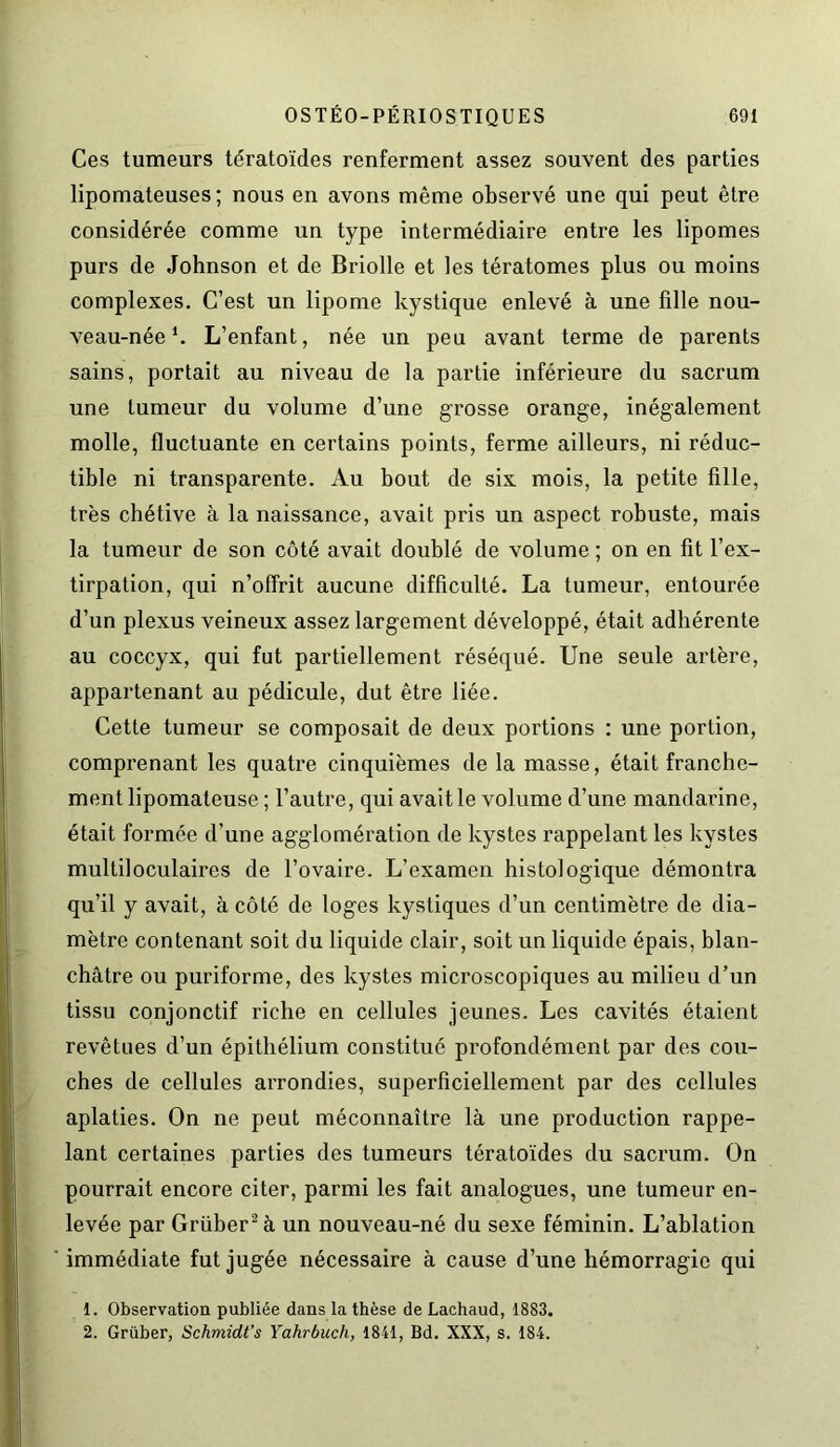 Ces tumeurs tératoïdes renferment assez souvent des parties lipomateuses ; nous en avons même observé une qui peut être considérée comme un type intermédiaire entre les lipomes purs de Johnson et de Briolle et les tératomes plus ou moins complexes. C’est un lipome kystique enlevé à une fille nou- veau-née *. L’enfant, née un peu avant terme de parents sains, portait au niveau de la partie inférieure du sacrum une tumeur du volume d’une grosse orange, inégalement molle, fluctuante en certains points, ferme ailleurs, ni réduc- tible ni transparente. Au bout de six mois, la petite fille, très chétive à la naissance, avait pris un aspect robuste, mais la tumeur de son côté avait doublé de volume ; on en fit l’ex- tirpation, qui n’offrit aucune difficulté. La tumeur, entourée d’un plexus veineux assez largement développé, était adhérente au coccyx, qui fut partiellement réséqué. Une seule artère, appartenant au pédicule, dut être liée. Cette tumeur se composait de deux portions : une portion, comprenant les quatre cinquièmes de la masse, était franche- ment lipomateuse ; l’autre, qui avait le volume d’une mandarine, était formée d’une agglomération de kystes rappelant les kystes multiloculaires de l’ovaire. L’examen histologique démontra qu’il y avait, à côté de loges kystiques d’un centimètre de dia- mètre contenant soit du liquide clair, soit un liquide épais, blan- châtre ou puriforme, des kystes microscopiques au milieu d’un tissu conjonctif riche en cellules jeunes. Les cavités étaient revêtues d’un épithélium constitué profondément par des cou- ches de cellules arrondies, superficiellement par des cellules aplaties. On ne peut méconnaître là une production rappe- lant certaines parties des tumeurs tératoïdes du sacrum. On pourrait encore citer, parmi les fait analogues, une tumeur en- levée par Grüber2à un nouveau-né du sexe féminin. L’ablation immédiate fut jugée nécessaire à cause d’une hémorragie qui 1. Observation publiée dans la thèse de Lachaud, 1883. 2. Grüber, Schmidt’s Yahrbuch, 1841, Bd. XXX, s. 184.