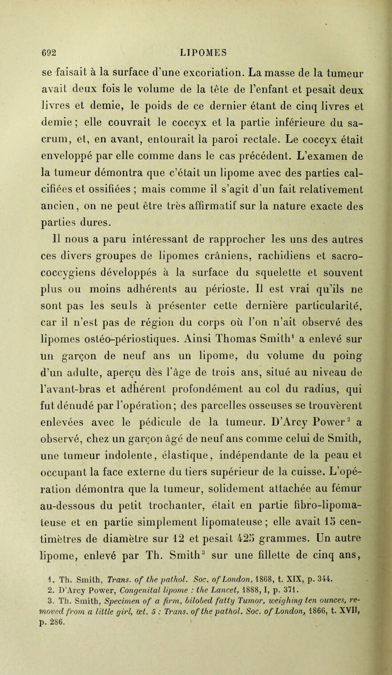 se faisait à la surface d’une excoriation. La masse de la tumeur avait deux fois le volume de la tête de l’enfant et pesait deux livres et demie, le poids de ce dernier étant de cinq livres et demie ; elle couvrait le coccyx et la partie inférieure du sa- crum, et, en avant, entourait la paroi rectale. Le coccyx était enveloppé par elle comme dans le cas précédent. L’examen de la tumeur démontra que c’était un lipome avec des parties cal- cifiées et ossifiées ; mais comme il s’agit d’un fait relativement ancien, on ne peut être très affirmatif sur la nature exacte des parties dures. 11 nous a paru intéressant de rapprocher les uns des autres ces divers groupes de lipomes crâniens, rachidiens et sacro- coccygiens développés à la surface du squelette et souvent plus ou moins adhérents au périoste. Il est vrai qu’ils ne sont pas les seuls à présenter cette dernière particularité, car il n’est pas de région du corps où l’on n’ait observé des lipomes ostéo-périostiques. Ainsi Thomas Smith1 a enlevé sur un garçon de neuf ans un lipome, du volume du poing d’un adulte, aperçu dès l’âge de trois ans, situé au niveau de l’avant-hras et adhérent profondément au col du radius, qui fut dénudé par l’opération; des parcelles osseuses se trouvèrent enlevées avec le pédicule de la tumeur. D’Arcy Power2 a observé, chez un garçon âgé de neuf ans comme celui de Smith, une tumeur indolente, élastique, indépendante de la peau et occupant la face externe du tiers supérieur de la cuisse. L’opé- ration démontra que la tumeur, solidement attachée au fémur au-dessous du petit trochanter, était en partie fibro-lipoma- teuse et en partie simplement lipomateuse; elle avait 15 cen- timètres de diamètre sur 12 et pesait 425 grammes. Un autre lipome, enlevé par Th. Smith3 sur une fillette de cinq ans, 1. Th. Smith, Trans. of the pathol. Soc. of London, 1868, t. XIX, p. 344. 2. D’Arcy Power, Congénital lipome : the Lancet, 1888, I, p. 371. 3. Th. Smith, Specimen of a firm, hilohed fattg Tumor, weighing ten ounces, re- moved from a Utile girl, œt. S : Trans. of the pathol. Soc. of London, 1866, t. XVII, p. 286.