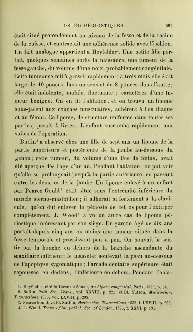 était situé profondément au niveau de la fesse et de la racine de la cuisse, et contractait une adhérence solide avec l’ischion. Un fait analogue appartient à Heyfelder1. Une petite fille por- tait, quelques semaines après la naissance, une tumeur de la fesse gauche, du volume d’une noix, probablement congénitale. Cette tumeur se mita grossir rapidement; à trois mois elle était large de 10 pouces dans un sens et de 8 pouces dans l’autre; elle était indolente, mobile, fluctuante : caractères d’une tu- meur bénigne. On en fit l’ablation, et on trouva un lipome sous-jacent aux couches musculaires, adhérent à l’os iliaque et au fémur. Ce lipome, de structure uniforme dans toutes ses parties, pesait 4 livres. L’enfant succomba rapidement aux suites de l’opération. Butlin2 a observé chez une fille de sept ans un lipome de la partie supérieure et postérieure de la jambe au-dessous du genou; cette tumeur, du volume d’une tête de fœtus, avait été aperçue dès l’âge d’un an. Pendant l’ablation, on put voir qu’elle se prolongeait jusqu’à la partie antérieure, en passant entre les deux os de la jambe. Un lipome enlevé à un enfant par Pearce Gould3 4 était situé sous l’extrémité inférieure du muscle sterno-mastoïdien ; il adhérait si fortement à la clavi- cule, qu’on dut enlever le périoste de cet os pour l’extirper complètement. J. Wood1 a vu un autre cas de lipome pé- riostique intéressant par son siège. Un garçon âgé de dix ans portait depuis cinq ans au moins une tumeur située dans la fosse temporale et grossissant peu à peu. On pouvait la sen- tir par la bouche en dehors de la branche ascendante du maxillaire inférieur ; le masséter soulevait la peau au-dessous de l’apophyse zygomatique ; l’arcade dentaire supérieure était repoussée en dedans, l’inférieure en dehors. Pendant l’abla- 1. Heyfelder, cité in thèse de Sénac, du Lipone congénital, Paris, 1883, p. 54. 2. Butlin, Path. Soc. Tram., vol. XXVIII, p. 221, et Bl. Sutton, Medico-chir. Transactions, 1885, vol. LXVIII, p. 295. 3. Pearce Gould, in Bl. Sutton, Medico-chir. Transactions, 1885, t. LXVIII, p. 293. 4. J. Wood, Trans. of the pathol. Soc. of London, 1815, t. XXVI, p. 191.
