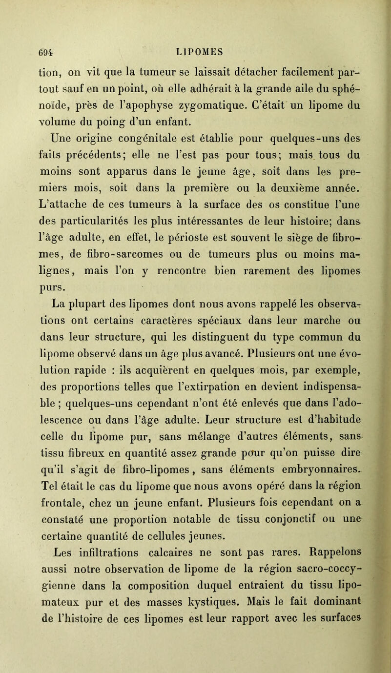 lion, on vit que la tumeur se laissait détacher facilement par- tout sauf en un point, où elle adhérait à la grande aile du sphé- noïde, près de l’apophyse zygomatique. C’était un lipome du volume du poing d’un enfant. Une origine congénitale est établie pour quelques-uns des faits précédents; elle ne l’est pas pour tous; mais tous du moins sont apparus dans le jeune âge, soit dans les pre- miers mois, soit dans la première ou la deuxième année. L’attache de ces tumeurs à la surface des os constitue l’une des particularités les plus intéressantes de leur histoire; dans l’âge adulte, en effet, le périoste est souvent le siège de fibro- mes, de fibro-sarcomes ou de tumeurs plus ou moins ma- lignes , mais l’on y rencontre bien rarement des lipomes purs. La plupart des lipomes dont nous avons rappelé les observa- tions ont certains caractères spéciaux dans leur marche ou dans leur structure, qui les distinguent du type commun du lipome observé dans un âge plus avancé. Plusieurs ont une évo- lution rapide : ils acquièrent en quelques mois, par exemple, des proportions telles que l’extirpation en devient indispensa- ble ; quelques-uns cependant n’ont été enlevés que dans l’ado- lescence ou dans l’âge adulte. Leur structure est d’habitude celle du lipome pur, sans mélange d’autres éléments, sans tissu fibreux en quantité assez grande pour qu’on puisse dire qu’il s’agit de fibro-lipomes, sans éléments embryonnaires. Tel était le cas du lipome que nous avons opéré dans la région frontale, chez un jeune enfant. Plusieurs fois cependant on a constaté une proportion notable de tissu conjonctif ou une certaine quantité de cellules jeunes. Les infiltrations calcaires ne sont pas rares. Rappelons aussi notre observation de lipome de la région sacro-coccy- gienne dans la composition duquel entraient du tissu lipo- mateux pur et des masses kystiques. Mais le fait dominant de l’histoire de ces lipomes est leur rapport avec les surfaces