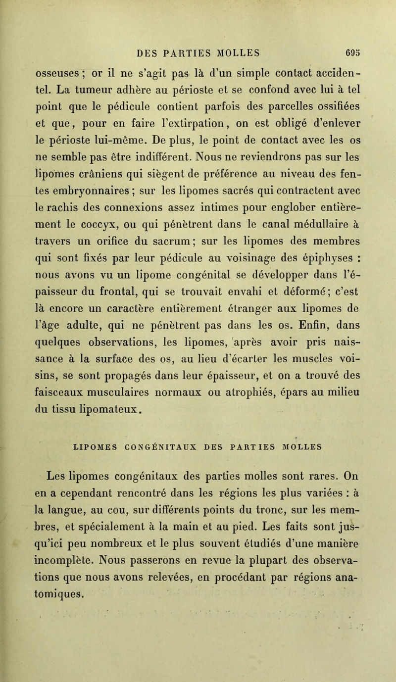 osseuses; or il ne s’agit pas là d’un simple contact acciden- tel. La tumeur adhère au périoste et se confond avec lui à tel point que le pédicule contient parfois des parcelles ossifiées et que, pour en faire l’extirpation, on est obligé d’enlever le périoste lui-même. De plus, le point de contact avec les os ne semble pas être indifférent. Nous ne reviendrons pas sur les lipomes crâniens qui siègent de préférence au niveau des fen- tes embryonnaires ; sur les lipomes sacrés qui contractent avec le rachis des connexions assez intimes pour englober entière- ment le coccyx, ou qui pénètrent dans le canal médullaire à travers un orifice du sacrum ; sur les lipomes des membres qui sont fixés par leur pédicule au voisinage des épiphyses : nous avons vu un lipome congénital se développer dans l’é- paisseur du frontal, qui se trouvait envahi et déformé; c’est là encore un caractère entièrement étranger aux lipomes de l’âge adulte, qui ne pénètrent pas dans les os. Enfin, dans quelques observations, les lipomes, après avoir pris nais- sance à la surface des os, au lieu d’écarter les muscles voi- sins, se sont propagés dans leur épaisseur, et on a trouvé des faisceaux musculaires normaux ou atrophiés, épars au milieu du tissu lipomateux. LIPOMES CONGÉNITAUX DES PARTIES MOLLES Les lipomes congénitaux des parties molles sont rares. On en a cependant rencontré dans les régions les plus variées : à la langue, au cou, sur différents points du tronc, sur les mem- bres, et spécialement à la main et au pied. Les faits sont jus- qu’ici peu nombreux et le plus souvent étudiés d’une manière incomplète. Nous passerons en revue la plupart des observa- tions que nous avons relevées, en procédant par régions ana- tomiques.