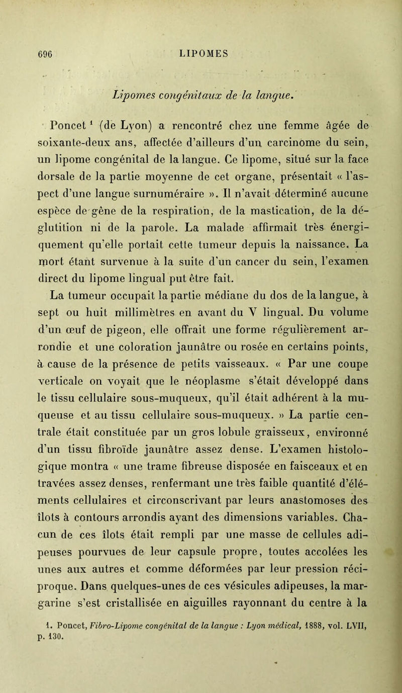 Lipomes congénitaux de la langue. Poncet 1 (de Lyon) a rencontré chez une femme âgée de soixante-deux ans, affectée d’ailleurs d’un carcinome du sein, un lipome congénital de la langue. Ce lipome, situé sur la face dorsale de la partie moyenne de cet organe, présentait « l’as- pect d’une langue surnuméraire ». Il n’avait déterminé aucune espèce de gêne de la respiration, de la mastication, de la dé- glutition ni de la parole. La malade affirmait très énergi- quement qu’elle portait cette tumeur depuis la naissance. La mort étant survenue à la suite d'un cancer du sein, l’examen direct du lipome lingual put être fait. La tumeur occupait la partie médiane du dos de la langue, à sept ou huit millimètres en avant du Y lingual. Du volume d’un œuf de pigeon, elle offrait une forme régulièrement ar- rondie et une coloration jaunâtre ou rosée en certains points, à cause de la présence de petits vaisseaux. « Par une coupe verticale on voyait que le néoplasme s’était développé dans le tissu cellulaire sous-muqueux, qu’il était adhérent à la mu- queuse et au tissu cellulaire sous-muqueux. » La partie cen- trale était constituée par un gros lobule graisseux, environné d’un tissu fibroïde jaunâtre assez dense. L’examen histolo- gique montra « une trame fibreuse disposée en faisceaux et en travées assez denses, renfermant une très faible quantité d’élé- ments cellulaires et circonscrivant par leurs anastomoses des îlots à contours arrondis ayant des dimensions variables. Cha- cun de ces îlots était rempli par une masse de cellules adi- peuses pourvues de leur capsule propre, toutes accolées les unes aux autres et comme déformées par leur pression réci- proque. Dans quelques-unes de ces vésicules adipeuses, la mar- garine s’est cristallisée en aiguilles rayonnant du centre à la I. Poncet, Fibro-Lipome congénital de la langue : Lyon médical, 1888, vol. LVII, p. 130.
