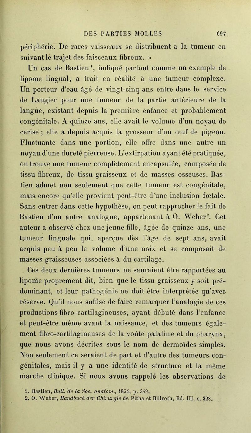 périphérie. De rares vaisseaux se distribuent à la tumeur en suivant le trajet des faisceaux fibreux. » Un cas de Bastien1, indiqué partout comme un exemple de lipome lingual, a trait en réalité à une tumeur complexe. Un porteur d’eau âgé de vingt-cinq ans entre dans le service de Laugier pour une tumeur de la partie antérieure de la langue, existant depuis la première enfance et probablement congénitale. A quinze ans, elle avait le volume d’un noyau de cerise ; elle a depuis acquis la grosseur d’un œuf de pigeon. Fluctuante dans une portion, elle offre dans une autre un noyau d’une dureté pierreuse. L’extirpation ayant été pratiquée, on trouve une tumeur complètement encapsulée, composée de tissu fibreux, de tissu graisseux et de masses osseuses. Bas- tien admet non seulement que cette tumeur est congénitale, mais encore qu’elle provient peut-être d’une inclusion fœtale. Sans entrer dans cette hypothèse, on peut rapprocher le fait de Bastien d’un autre analogue, appartenant à O. Weber2. Cet auteur a observé chez une jeune fille, âgée de quinze ans, une tumeur linguale qui, aperçue dès l’âge de sept ans, avait acquis peu à peu le volume d’une noix et se composait de masses graisseuses associées à du cartilage. Ces deux dernières tumeurs ne sauraient être rapportées au lipome proprement dit, bien que le tissu graisseux y soit pré- dominant, et leur pathogénie ne doit être interprétée qu’avec réserve. Qu’il nous suffise de faire remarquer l’analogie de ces productions fibro-cartilagineuses, ayant débuté dans l’enfance et peut-être même avant la naissance, et des tumeurs égale- ment fibro-cartilagineuses de la voûte palatine et du pharynx, que nous avons décrites sous le nom de dermoïdes simples. Non seulement ce seraient de part et d’autre des tumeurs con- génitales, mais il y a une identité de structure et la même marche clinique. Si nous avons rappelé les observations de 1. Bastien, Bull, de la Soc. anatom., 1854, p. 349. 2. O. Weber, Handbuch der Chirurgie de Pitha et Billroth, Bd. III, s. 328.