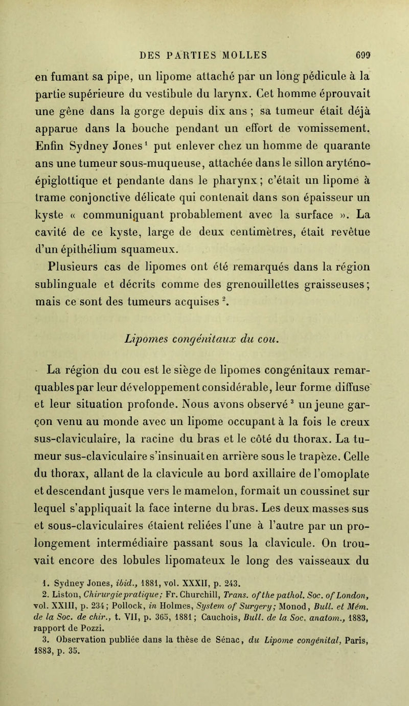 en fumant sa pipe, un lipome attaché par un long pédicule à la partie supérieure du vestibule du larynx. Cet homme éprouvait une gêne dans la gorge depuis dix ans ; sa tumeur était déjà apparue dans la bouche pendant un effort de vomissement. Enfin Sydney Jones1 put enlever chez un homme de quarante ans une tumeur sous-muqueuse, attachée dans le sillon aryténo- épiglottique et pendante dans le pharynx ; c’était un lipome à trame conjonctive délicate qui contenait dans son épaisseur un kyste « communiquant probablement avec la surface ». La cavité de ce kyste, large de deux centimètres, était revêtue d’un épithélium squameux. Plusieurs cas de lipomes ont été remarqués dans la région sublinguale et décrits comme des grenouillettes graisseuses; mais ce sont des tumeurs acquises 2. Lipomes congénitaux du cou. La région du cou est le siège de lipomes congénitaux remar- quables par leur développement considérable, leur forme diffuse et leur situation profonde. Nous avons observé3 un jeune gar- çon venu au monde avec un lipome occupant à la fois le creux sus-claviculaire, la racine du bras et le côté du thorax. La tu- meur sus-claviculaire s’insinuait en arrière sous le trapèze. Celle du thorax, allant de la clavicule au bord axillaire de l’omoplate et descendant jusque vers le mamelon, formait un coussinet sur lequel s’appliquait la face interne du bras. Les deux masses sus et sous-claviculaires étaient reliées l’une à l’autre par un pro- longement intermédiaire passant sous la clavicule. On trou- vait encore des lobules lipomateux le long des vaisseaux du 1. Sydney Jones, ibid., 1881, vol. XXXII, p. 243. 2. Liston, Chirurgie pratique; Fr. Churchill, Trans. ofthe pathol. Soc. of London, vol. XX111, p. 234; Pollock, in Holmes, System of Surgery; Monod, Bull, et Mém. de la Soc. de chir., t. VII, p. 363, 1881 ; Cauchois, Bull, de la Soc. anatom., 1883, rapport de Pozzi. 3. Observation publiée dans la thèse de Sénac, du Lipome congénital, Paris, 1883, p. 35.
