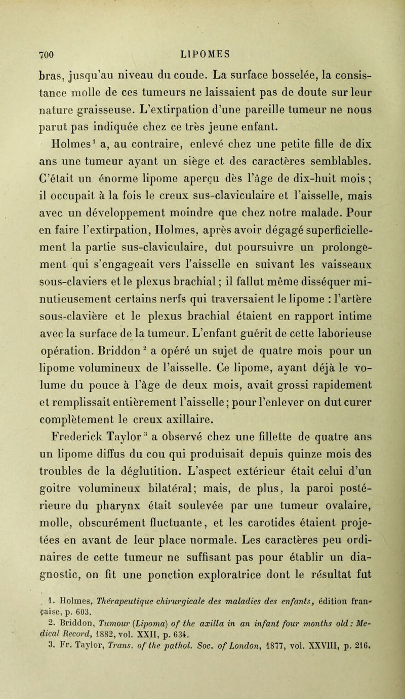 bras, jusqu’au niveau du coude. La surface bosselée, la consis- tance molle de ces tumeurs ne laissaient pas de doute sur leur nature graisseuse. L’extirpation d’une pareille tumeur ne nous parut pas indiquée chez ce très jeune enfant. Holmes1 a, au contraire, enlevé chez une petite fille de dix ans une tumeur ayant un siège et des caractères semblables. C’était un énorme lipome aperçu dès l’âge de dix-huit mois ; il occupait à la fois le creux sus-claviculaire et l’aisselle, mais avec un développement moindre que chez notre malade. Pour en faire l’extirpation, Holmes, après avoir dégagé superficielle- ment la partie sus-claviculaire, dut poursuivre un prolonge- ment qui s’engageait vers l’aisselle en suivant les vaisseaux sous-claviers et le plexus brachial ; il fallut même disséquer mi- nutieusement certains nerfs qui traversaient le lipome : l’artère sous-clavière et le plexus brachial étaient en rapport intime avec la surface de la tumeur. L’enfant guérit de cette laborieuse opération. Briddon2 a opéré un sujet de quatre mois pour un lipome volumineux de l’aisselle. Ce lipome, ayant déjà le vo- lume du pouce à l’âge de deux mois, avait grossi rapidement et remplissait entièrement l’aisselle; pour l’enlever on dut curer complètement le creux axillaire. Frederick Taylor3 a observé chez une fillette de quatre ans un lipome diffus du cou qui produisait depuis quinze mois des troubles de la déglutition. L’aspect extérieur était celui d’un goitre volumineux bilatéral; mais, de plus, la paroi posté- rieure du pharynx était soulevée par une tumeur ovalaire, molle, obscurément fluctuante, et les carotides étaient proje- tées en avant de leur place normale. Les caractères peu ordi- naires de cette tumeur ne suffisant pas pour établir un dia- gnostic, on fit une ponction exploratrice dont le résultat fut 1. Holmes, Thérapeutique chirurgicale des maladies des enfants, édition fran- çaise, p. 603. 2. Briddon, Tumour (Lipoma) of the axilla in an infant four months old : Me- dical Record, 1882, vol. XXII, p. 634. 3. Fr. Taylor, Trans. of the palhol. Soc. of London, 1877, vol. XXVIII, p. 216.