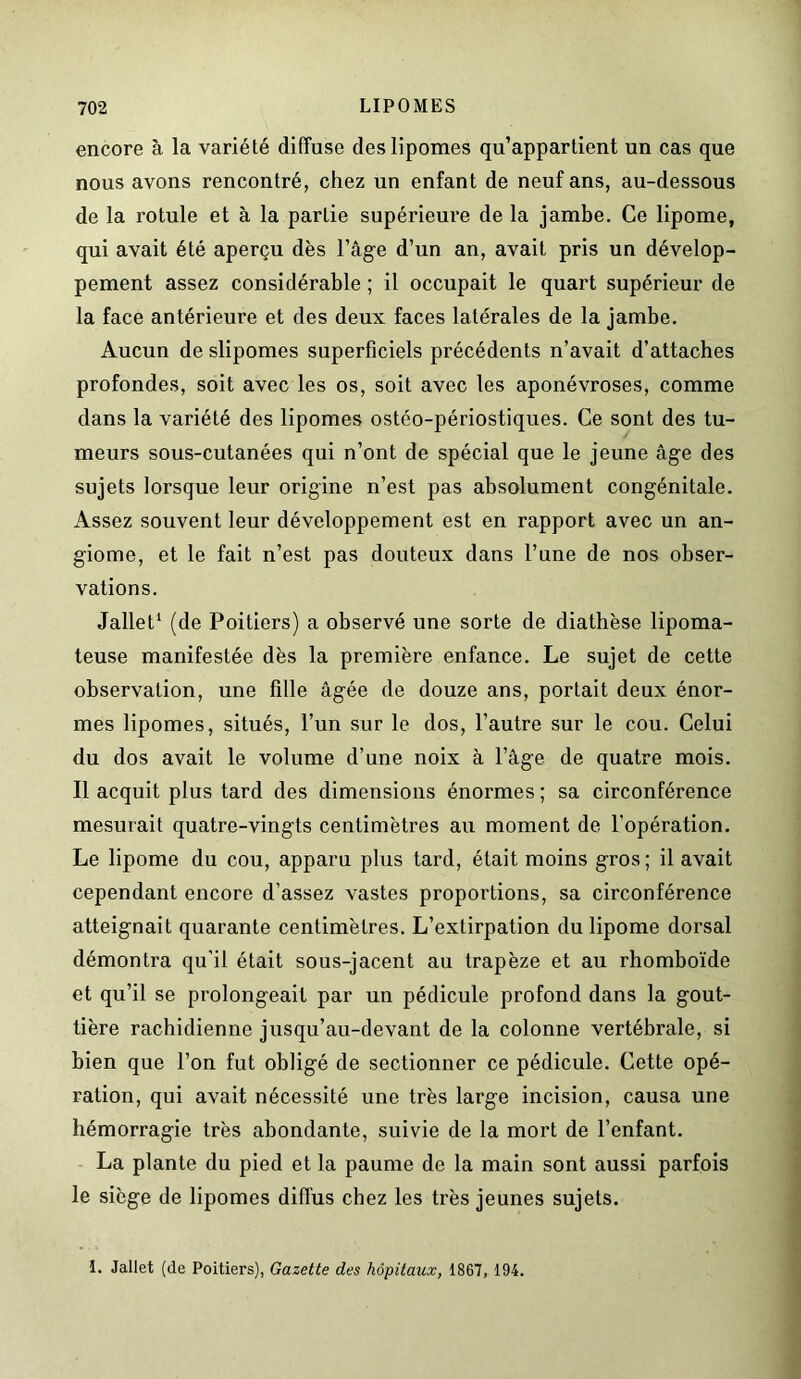 encore à la variété diffuse des lipomes qu’appartient un cas que nous avons rencontré, chez un enfant de neuf ans, au-dessous de la rotule et à la partie supérieure de la jambe. Ce lipome, qui avait été aperçu dès l’âge d’un an, avait pris un dévelop- pement assez considérable ; il occupait le quart supérieur de la face antérieure et des deux faces latérales de la jambe. Aucun de slipomes superficiels précédents n’avait d’attaches profondes, soit avec les os, soit avec les aponévroses, comme dans la variété des lipomes ostéo-périostiques. Ce sont des tu- meurs sous-cutanées qui n’ont de spécial que le jeune âge des sujets lorsque leur origine n’est pas absolument congénitale. Assez souvent leur développement est en rapport avec un an- giome, et le fait n’est pas douteux dans l’une de nos obser- vations. Jallet1 (de Poitiers) a observé une sorte de diathèse lipoma- teuse manifestée dès la première enfance. Le sujet de cette observation, une fille âgée de douze ans, portait deux énor- mes lipomes, situés, l’un sur le dos, l’autre sur le cou. Celui du dos avait le volume d’une noix à l’âge de quatre mois. Il acquit plus tard des dimensions énormes ; sa circonférence mesurait quatre-vingts centimètres au moment de l’opération. Le lipome du cou, apparu plus tard, était moins gros; il avait cependant encore d’assez vastes proportions, sa circonférence atteignait quarante centimètres. L’extirpation du lipome dorsal démontra qu’il était sous-jacent au trapèze et au rhomboïde et qu’il se prolongeait par un pédicule profond dans la gout- tière rachidienne jusqu’au-devant de la colonne vertébrale, si bien que l’on fut obligé de sectionner ce pédicule. Cette opé- ration, qui avait nécessité une très large incision, causa une hémorragie très abondante, suivie de la mort de l’enfant. La plante du pied et la paume de la main sont aussi parfois le siège de lipomes diffus chez les très jeunes sujets. 1. Jallet (de Poitiers), Gazette des hôpitaux, 1867, 194.