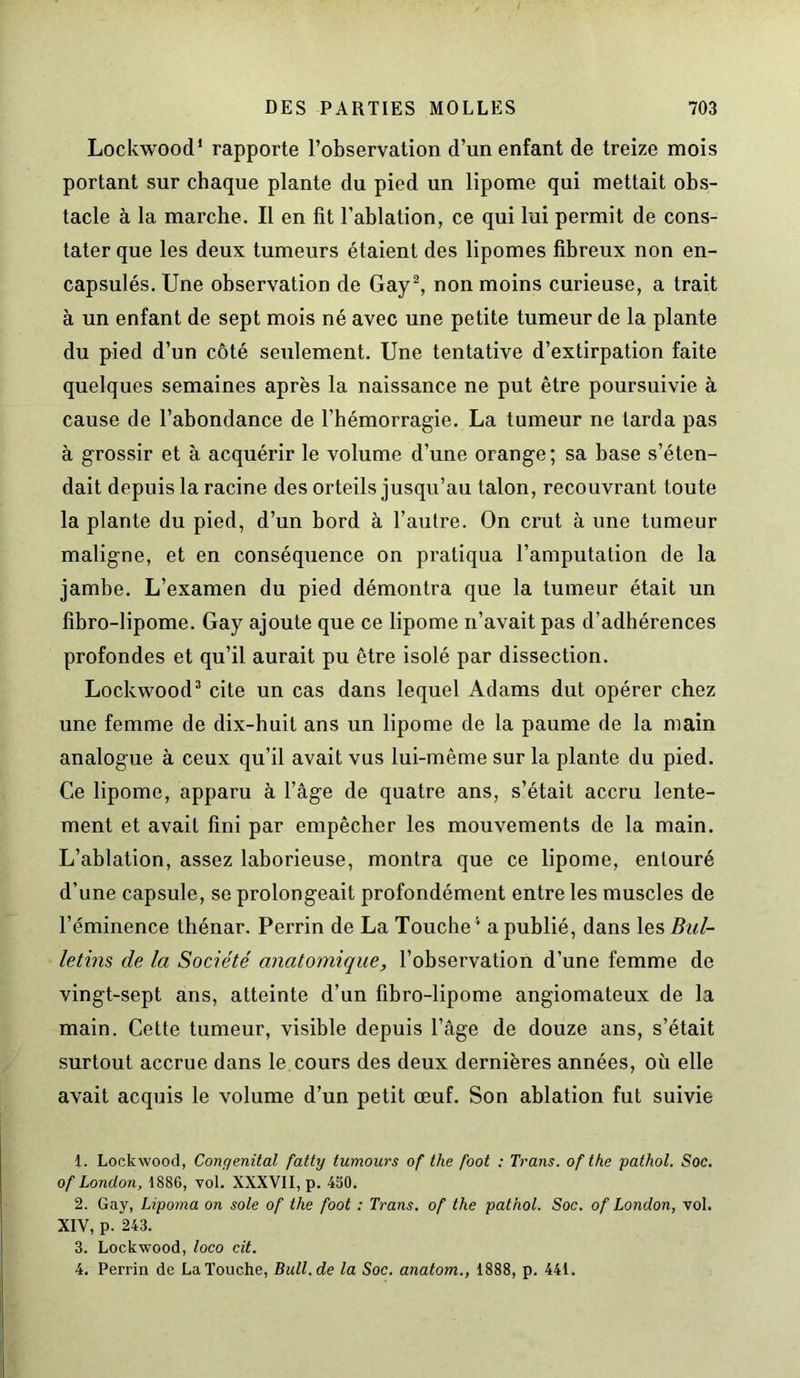 Lockwood1 rapporte l’observation d’un enfant de treize mois portant sur chaque plante du pied un lipome qui mettait obs- tacle à la marche. Il en fit l’ablation, ce qui lui permit de cons- tater que les deux tumeurs étaient des lipomes fibreux non en- capsulés. Une observation de Gay2, non moins curieuse, a trait à un enfant de sept mois né avec une petite tumeur de la plante du pied d’un côté seulement. Une tentative d’extirpation faite quelques semaines après la naissance ne put être poursuivie à cause de l’abondance de l’hémorragie. La tumeur ne tarda pas à grossir et à acquérir le volume d’une orange ; sa base s’éten- dait depuis la racine des orteils jusqu’au talon, recouvrant toute la plante du pied, d’un bord à l’autre. On crut à une tumeur maligne, et en conséquence on pratiqua l’amputation de la jambe. L’examen du pied démontra que la tumeur était un fibro-lipome. Gay ajoute que ce lipome n’avait pas d’adhérences profondes et qu’il aurait pu être isolé par dissection. Lockwood3 cite un cas dans lequel Adams dut opérer chez une femme de dix-huit ans un lipome de la paume de la main analogue à ceux qu’il avait vus lui-même sur la plante du pied. Ce lipome, apparu à l’âge de quatre ans, s’était accru lente- ment et avait fini par empêcher les mouvements de la main. L’ablation, assez laborieuse, montra que ce lipome, entouré d’une capsule, se prolongeait profondément entre les muscles de l’éminence thénar. Perrin de La Touche4 a publié, dans les Bul- letins de la Société anatomique, l’observation d’une femme de vingt-sept ans, atteinte d’un fibro-lipome angiomateux de la main. Cette tumeur, visible depuis l’âge de douze ans, s’était surtout accrue dans le cours des deux dernières années, où elle avait acquis le volume d’un petit œuf. Son ablation fut suivie 1. Lockwood, Congénital fatty tumours of the /bot : Trans. of tke pathol. Soc. of London, 1886, vol. XXXVII, p. 450. 2. Gay, Lipoma on sole of the foot : Trans. of the pathol. Soc. of London, vol. XIV, p. 243. 3. Lockwood, loco cit. 4. Perrin de La Touche, Bull.de la Soc. anatom., 1888, p. 441.