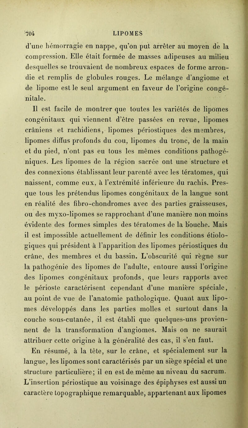 d’une hémorragie en nappe, qu’on put arrêter au moyen de la compression. Elle était formée de masses adipeuses au milieu desquelles se trouvaient de nombreux espaces de forme arron- die et remplis de globules rouges. Le mélange d’angiome et de lipome est le seul argument en faveur de l’origine congé- nitale. Il est facile de montrer que toutes les variétés de lipomes congénitaux qui viennent d’être passées en revue, lipomes crâniens et rachidiens, lipomes périostiques des membres, lipomes diffus profonds du cou, lipomes du tronc, de la main et du pied, n’ont pas eu tous les mêmes conditions pathogé- niques. Les lipomes de la région sacrée ont une structure et des connexions établissant leur parenté avec les tératomes, qui naissent, comme eux, à l’extrémité inférieure du rachis. Pres- que tous les prétendus lipomes congénitaux de la langue sont en réalité des fibro-chondromes avec des parties graisseuses, ou des myxo-lipomes se rapprochant d’une manière non moins évidente des formes simples des tératomes de la bouche. Mais il est impossible actuellement de définir les conditions étiolo- giques qui président à l’apparition des lipomes périostiques du crâne, des membres et du bassin. L’obscurité qui règne sur la pathogénie des lipomes de l’adulte, entoure aussi l’origine des lipomes congénitaux profonds, que leurs rapports avec le périoste caractérisent cependant d’une manière spéciale, au point de vue de l’anatomie pathologique. Quant aux lipo- mes développés dans les parties molles et surtout dans la couche sous-cutanée, il est établi que quelques-uns provien- nent de la transformation d’angiomes. Mais on ne saurait attribuer cette origine à la généralité des cas, il s’en faut. En résumé, à la tête, sur le crâne, et spécialement sur la langue, les lipomes sont caractérisés par un siège spécial et une structure particulière; il en est de même au niveau du sacrum. L’insertion périostique au voisinage des épiphyses est aussi un caractère topographique remarquable, appartenant aux lipomes