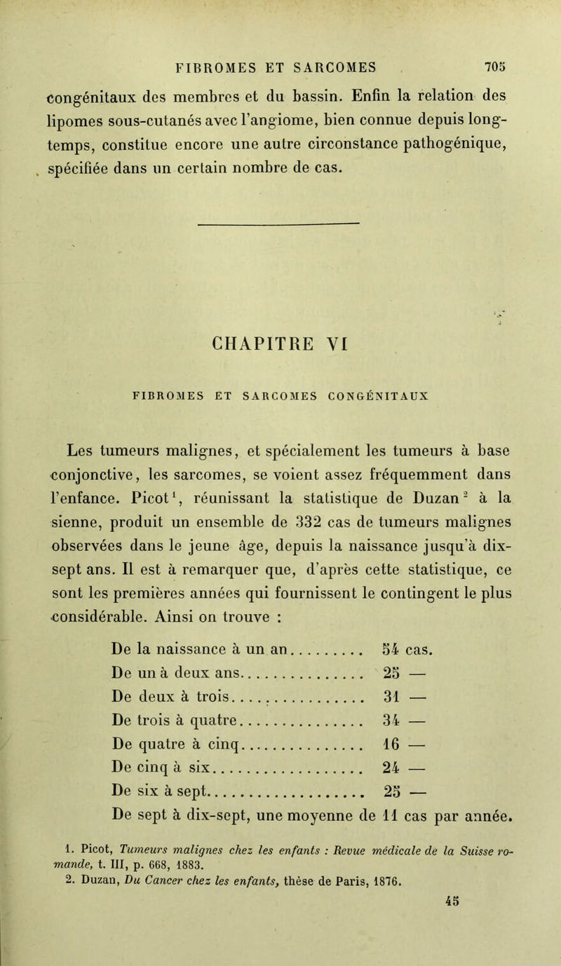 congénitaux des membres et du bassin. Enfin la relation des lipomes sous-cutanés avec l’angiome, bien connue depuis long- temps, constitue encore une autre circonstance pathogénique, spécifiée dans un certain nombre de cas. CHAPITRE YI FIBROMES ET SARCOMES CONGÉNITAUX Les tumeurs malignes, et spécialement les tumeurs à base conjonctive, les sarcomes, se voient assez fréquemment dans l’enfance. Picot1, réunissant la statistique de Duzan2 à la sienne, produit un ensemble de 332 cas de tumeurs malignes observées dans le jeune âge, depuis la naissance jusqu’à dix- sept ans. Il est à remarquer que, d’après cette statistique, ce sont les premières années qui fournissent le contingent le plus considérable. Ainsi on trouve : De la naissance à un an 54 cas. De un à deux ans 25 — De deux à trois 31 — De trois à quatre 34 — De quatre à cinq 16 — De cinq à six 24 — De six à sept 25 — De sept à dix-sept, une moyenne de 11 cas par année. 1. Picot, Tumeurs malignes chez les enfants : Revue médicale de la Suisse ro- mande, t. III, p. 668, 1883. 2. Duzau, Du Cancer chez les enfants, thèse de Paris, 1876. 45