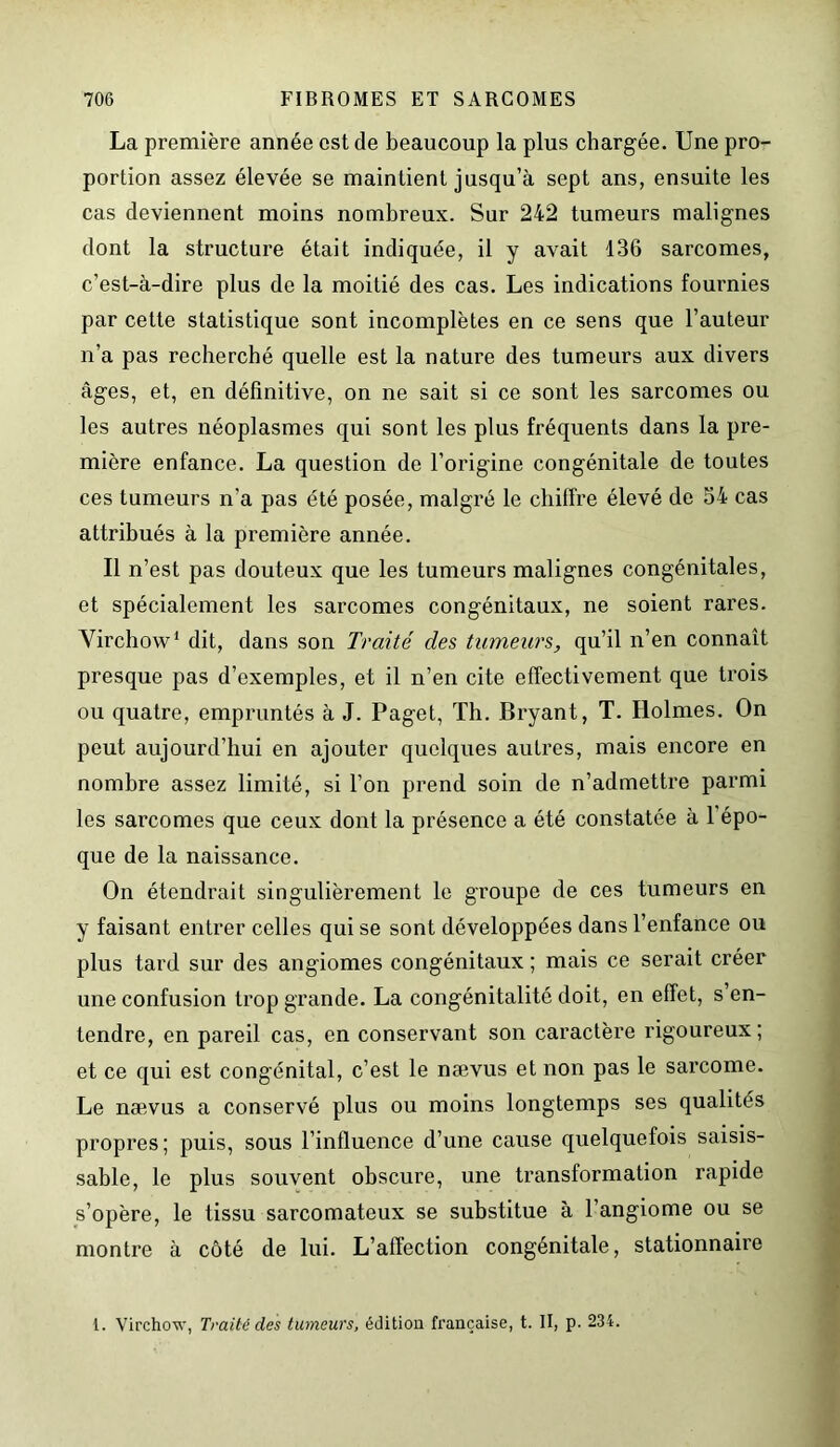 La première année est de beaucoup la plus chargée. Une pro- portion assez élevée se maintient jusqu’à sept ans, ensuite les cas deviennent moins nombreux. Sur 242 tumeurs malignes dont la structure était indiquée, il y avait 136 sarcomes, c’est-à-dire plus de la moitié des cas. Les indications fournies par cette statistique sont incomplètes en ce sens que l’auteur n’a pas recherché quelle est la nature des tumeurs aux divers âges, et, en définitive, on ne sait si ce sont les sarcomes ou les autres néoplasmes qui sont les plus fréquents dans la pre- mière enfance. La question de l’origine congénitale de toutes ces tumeurs n'a pas été posée, malgré le chiffre élevé de 54 cas attribués à la première année. Il n’est pas douteux que les tumeurs malignes congénitales, et spécialement les sarcomes congénitaux, ne soient rares. Virchow1 dit, dans son Traité des tumeurs, qu’il n’en connaît presque pas d’exemples, et il n’en cite effectivement que trois ou quatre, empruntés à J. Paget, Th. Bryant, T. Holmes. On peut aujourd’hui en ajouter quelques autres, mais encore en nombre assez limité, si l’on prend soin de n’admettre parmi les sarcomes que ceux dont la présence a été constatée à 1 épo- que de la naissance. On étendrait singulièrement le groupe de ces tumeurs en y faisant entrer celles qui se sont développées dans l’enfance ou plus tard sur des angiomes congénitaux ; mais ce serait créer une confusion trop grande. La congénitalité doit, en effet, s en- tendre, en pareil cas, en conservant son caractère rigoureux; et ce qui est congénital, c’est le nævus et non pas le sarcome. Le nævus a conservé plus ou moins longtemps ses qualités propres; puis, sous l’influence d’une cause quelquefois saisis- sable, le plus souvent obscure, une transformation rapide s’opère, le tissu sarcomateux se substitue à l’angiome ou se montre à côté de lui. L’affection congénitale, stationnaire 1. Virchow, Traité des tumeurs, édition française, t. II, p. 234.