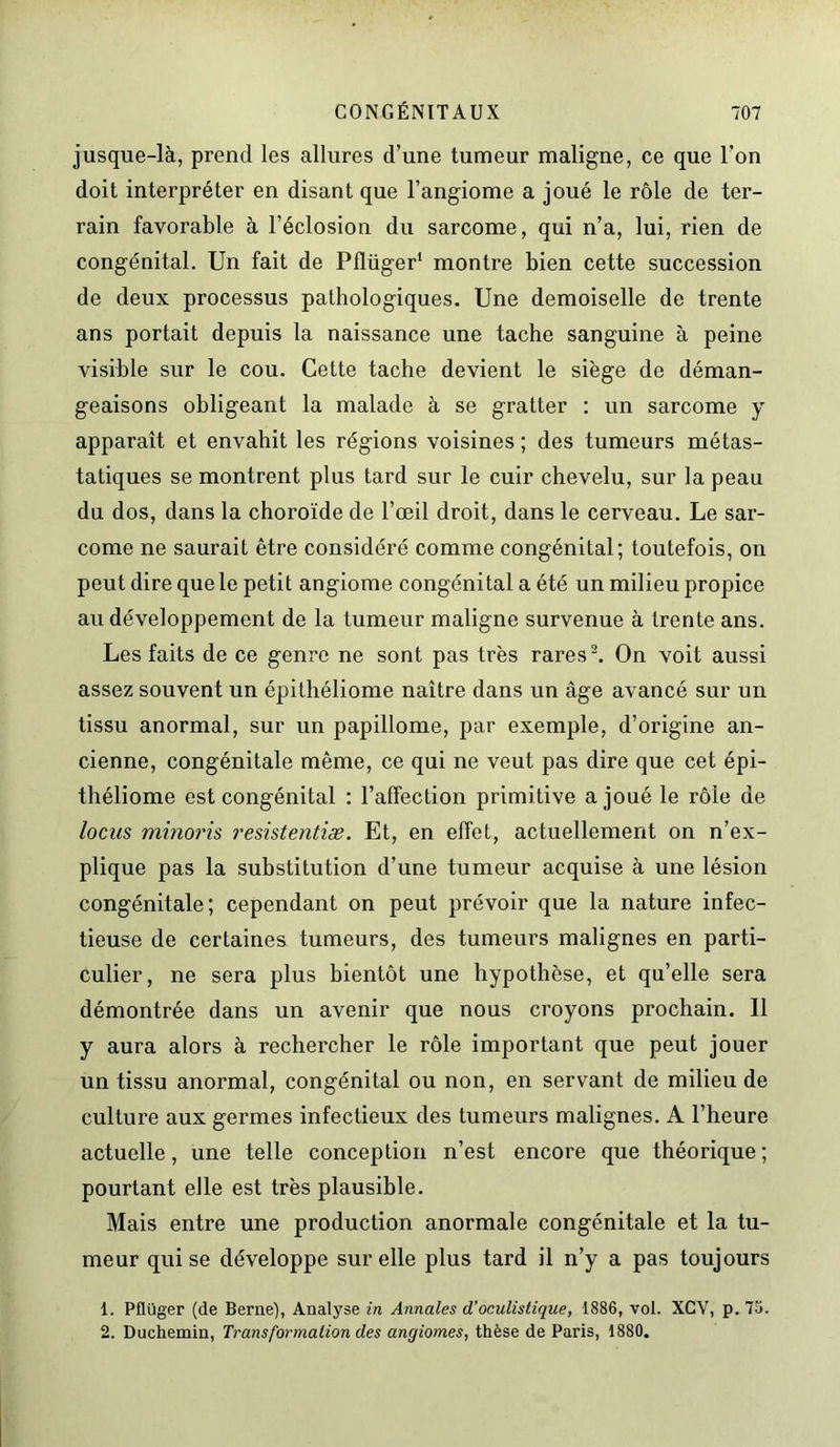 jusque-là, prend les allures d’une tumeur maligne, ce que l’on doit interpréter en disant que l’angiome a joué le rôle de ter- rain favorable à l’éclosion du sarcome, qui n’a, lui, rien de congénital. Un fait de Pflüger1 montre bien cette succession de deux processus pathologiques. Une demoiselle de trente ans portait depuis la naissance une tache sanguine à peine visible sur le cou. Cette tache devient le siège de déman- geaisons obligeant la malade à se gratter : un sarcome y apparaît et envahit les régions voisines ; des tumeurs métas- tatiques se montrent plus tard sur le cuir chevelu, sur la peau du dos, dans la choroïde de l’œil droit, dans le cerveau. Le sar- come ne saurait être considéré comme congénital; toutefois, on peut dire que le petit angiome congénital a été un milieu propice au développement de la tumeur maligne survenue à trente ans. Les faits de ce genre ne sont pas très rares2. On voit aussi assez souvent un épithéliome naître dans un âge avancé sur un tissu anormal, sur un papillome, par exemple, d’origine an- cienne, congénitale même, ce qui ne veut pas dire que cet épi- théliome est congénital : l’affection primitive a joué le rôle de locus minoris resistentiæ. Et, en effet, actuellement on n’ex- plique pas la substitution d’une tumeur acquise à une lésion congénitale; cependant on peut prévoir que la nature infec- tieuse de certaines tumeurs, des tumeurs malignes en parti- culier, ne sera plus bientôt une hypothèse, et qu’elle sera démontrée dans un avenir que nous croyons prochain. 11 y aura alors à rechercher le rôle important que peut jouer un tissu anormal, congénital ou non, en servant de milieu de culture aux germes infectieux des tumeurs malignes. A l’heure actuelle, une telle conception n’est encore que théorique ; pourtant elle est très plausible. Mais entre une production anormale congénitale et la tu- meur qui se développe sur elle plus tard il n’y a pas toujours 1. Pflüger (de Berne), Analyse in Annales d’oculistique, 1886, vol. XCV, p. 75. 2. Duchemin, Transformation des angiomes, thèse de Paris, 1880.