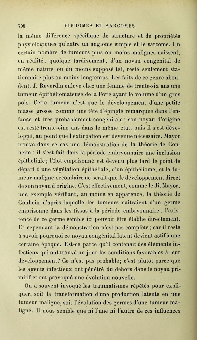 la même différence spécifique de structure et de propriétés physiologiques qu’entre un angiome simple et le sarcome. Un certain nombre de tumeurs plus ou moins malignes naissent, en réalité, quoique tardivement, d’un noyau congénital de même nature ou du moins supposé tel, resté seulement sta- tionnaire plus ou moins longtemps. Les faits de ce genre abon- dent. J. Reverdin enlève chez une femme de trente-six ans une tumeur épithéliomateuse de la lèvre ayant le volume d’un gros pois. Cette tumeur n’est que le développement d’une petite masse grosse comme une tête d’épingle remarquée dans l’en- fance et très probablement congénitale ; son noyau d’origine est resté trente-cinq ans dans le même état, puis il s’est déve- loppé, au point que l’extirpation est devenue nécessaire. Mayor trouve dans ce cas une démonstration de la théorie de Con- heim : il s’est fait dans la période embryonnaire une inclusion épithéliale ; l’îlot emprisonné est devenu plus tard le point de départ d’une végétation épithéliale, d’un épithéliome, et la tu- meur maligne secondaire ne serait que le développement direct de son noyau d’origine. C’est effectivement, comme le dit Mayor, une exemple vérifiant, au moins en apparence, la théorie de Conhein d’après laquelle les tumeurs naîtraient d’un germe emprisonné dans les tissus à la période embryonnaire ; l’exis- tence de ce germe semble ici pouvoir être établie directement. Et cependant la démonstration n’est pas complète ; car il reste à savoir pourquoi ce noyau congénital latent devient actif à une certaine époque. Est-ce parce qu’il contenait des éléments in- fectieux qui ont trouvé un jour les conditions favorables à leur développement? Ce n’est pas probable; c’est plutôt parce que les agents infectieux ont pénétré du dehors dans le noyau pri- mitif et ont provoqué une évolution nouvelle. On a souvent invoqué les traumatismes répétés pour expli- quer, soit la transformation d’une production latente en une tumeur maligne, soit l’évolution des germes d’une tumeur ma- ligne. Il nous semble que ni l’une ni l’autre de ces influences