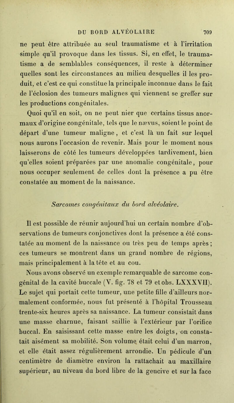 ne peut être attribuée au seul traumatisme et à l’irritation simple qu’il provoque dans les tissus. Si, en effet, le trauma- tisme a de semblables conséquences, il reste à déterminer quelles sont les circonstances au milieu desquelles il les pro- duit, et c’est ce qui constitue la principale inconnue dans le fait de l’éclosion des tumeurs malignes qui viennent se greffer sur les productions congénitales. Quoi qu’il en soit, on ne peut nier que certains tissus anor- maux d’origine congénitale, tels que le nævus, soient le point de départ d’une tumeur maligne , et c’est là un fait sur lequel nous aurons l’occasion de revenir. Mais pour le moment nous laisserons de côté les tumeurs développées tardivement, bien qu’elles soient préparées par une anomalie congénitale, pour nous occuper seulement de celles dont la présence a pu être constatée au moment de la naissance. Sarcomes congénitaux du bord alvéolaire. Il est possible de réunir aujourd’hui un certain nombre d’ob- servations de tumeurs conjonctives dont la présence a été cons- tatée au moment de la naissance ou très peu de temps après ; ces tumeurs se montrent dans un grand nombre de régions, mais principalement à la tête et au cou. Nous avons observé un exemple remarquable de sarcome con- génital de la cavité buccale (V. fîg. 78 et 79 etobs. LXXXVII). Le sujet qui portait cette tumeur, une petite fille d'ailleurs nor- malement conformée, nous fut présenté à l’hôpital Trousseau trente-six heures après sa naissance. La tumeur consistait dans une masse charnue, faisant saillie à l’extérieur par l’orifice buccal. En saisissant cette masse entre les doigts, on consta- tait aisément sa mobilité. Son volume était celui d’un marron, et elle était assez régulièrement arrondie. Un pédicule d’un centimètre de diamètre environ la rattachait au maxillaire supérieur, au niveau du bord libre de la gencive et sur la face