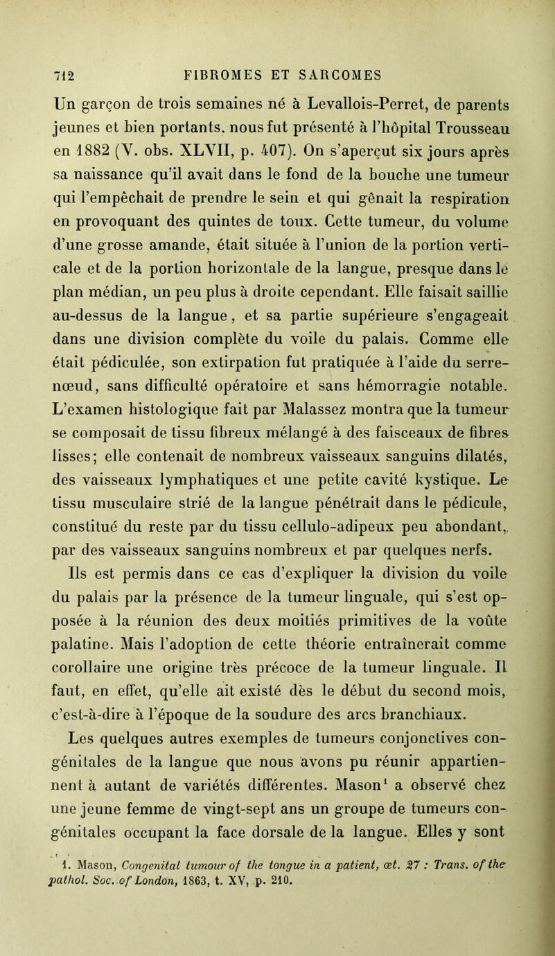 Un garçon de trois semaines né à Levallois-Perret, de parents jeunes et bien portants, nous fut présenté à l’hôpital Trousseau en 1882 (Y. obs. XL VII, p. 407). On s’aperçut six jours après sa naissance qu’il avait dans le fond de la bouche une tumeur qui l’empêchait de prendre le sein et qui gênait la respiration en provoquant des quintes de toux. Cette tumeur, du volume d’une grosse amande, était située à l’union de la portion verti- cale et de la portion horizontale de la langue, presque dans le plan médian, un peu plus à droite cependant. Elle faisait saillie au-dessus de la langue, et sa partie supérieure s’engageait dans une division complète du voile du palais. Comme elle était pédiculée, son extirpation fut pratiquée à l’aide du serre- nœud, sans difficulté opératoire et sans hémorragie notable. L’examen histologique fait par Malassez montra que la tumeur se composait de tissu fibreux mélangé à des faisceaux de fibres lisses; elle contenait de nombreux vaisseaux sanguins dilatés, des vaisseaux lymphatiques et une petite cavité kystique. Le tissu musculaire strié de la langue pénétrait dans le pédicule, constitué du reste par du tissu cellulo-adipeux peu abondant, par des vaisseaux sanguins nombreux et par quelques nerfs. Us est permis dans ce cas d’expliquer la division du voile du palais par la présence de la tumeur linguale, qui s’est op- posée à la réunion des deux moitiés primitives de la voûte palatine. Mais l’adoption de cette théorie entraînerait comme corollaire une origine très précoce de la tumeur linguale. Il faut, en effet, qu’elle ait existé dès le début du second mois, c’est-à-dire à l’époque de la soudure des arcs branchiaux. Les quelques autres exemples de tumeurs conjonctives con- génitales de la langue que nous avons pu réunir appartien- nent à autant de variétés différentes. Mason1 a observé chez une jeune femme de vingt-sept ans un groupe de tumeurs con- génitales occupant la face dorsale de la langue. Elles y sont 1. Mason, Congénital tumour of the longue in a patient, œt. 27 : Trans. of the- pathol. Soc. of London, 1863, t. XV, p. 210.