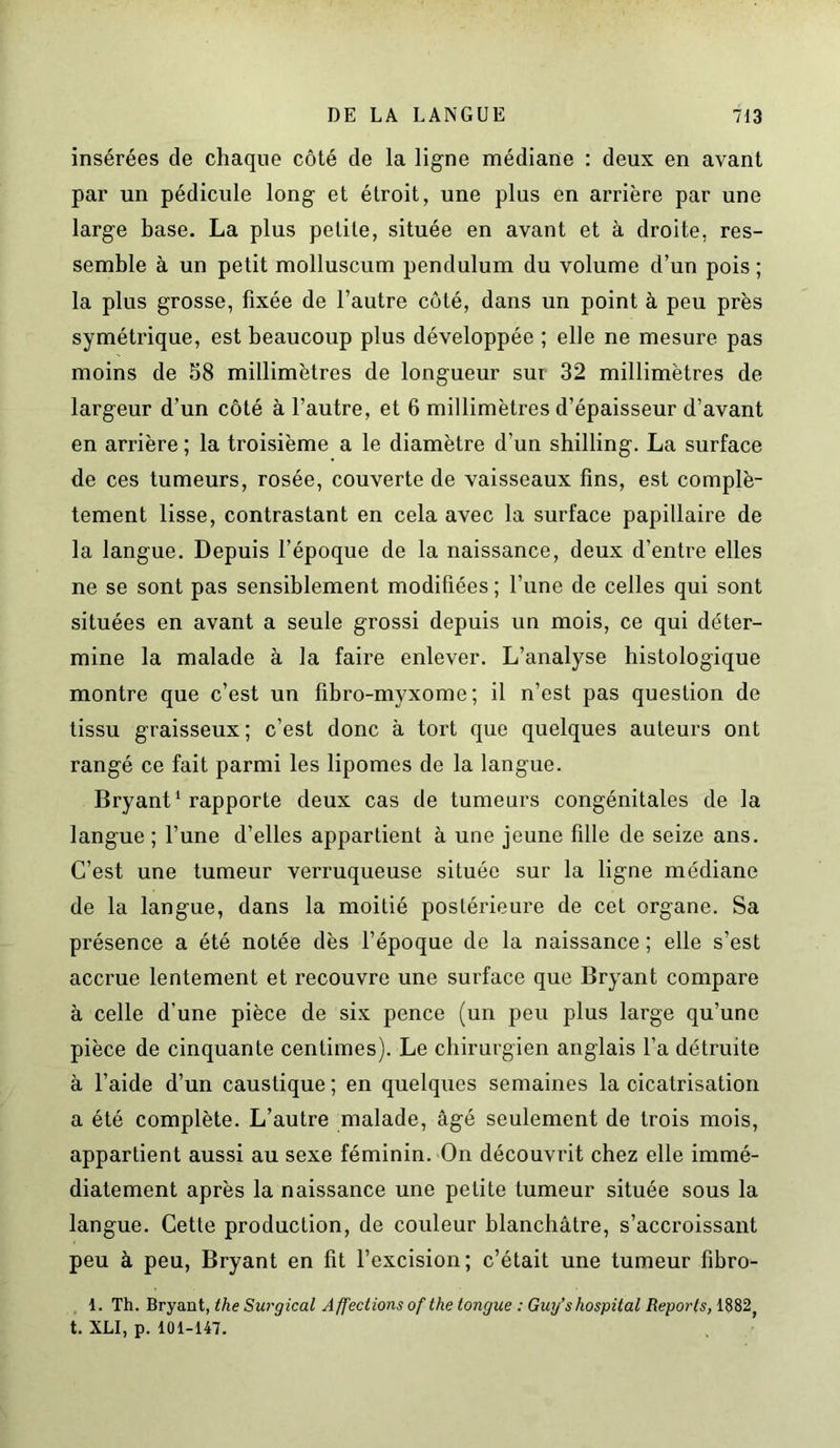 insérées de chaque côté de la ligne médiane : deux en avant par un pédicule long et étroit, une plus en arrière par une large base. La plus petite, située en avant et à droite, res- semble à un petit molluscum pendulum du volume d’un pois ; la plus grosse, fixée de l’autre côté, dans un point à peu près symétrique, est beaucoup plus développée ; elle ne mesure pas moins de 58 millimètres de longueur sur 32 millimètres de largeur d’un côté à l’autre, et 6 millimètres d’épaisseur d’avant en arrière ; la troisième a le diamètre d’un shilling. La surface de ces tumeurs, rosée, couverte de vaisseaux fins, est complè- tement lisse, contrastant en cela avec la surface papillaire de la langue. Depuis l’époque de la naissance, deux d’entre elles ne se sont pas sensiblement modifiées ; l’une de celles qui sont situées en avant a seule grossi depuis un mois, ce qui déter- mine la malade à la faire enlever. L’analyse histologique montre que c’est un fibro-myxome ; il n’est pas question de tissu graisseux; c’est donc à tort que quelques auteurs ont rangé ce fait parmi les lipomes de la langue. Bryant1 rapporte deux cas de tumeurs congénitales de la langue ; l’une d’elles appartient à une jeune fille de seize ans. C’est une tumeur verruqueuse située sur la ligne médiane de la langue, dans la moitié postérieure de cet organe. Sa présence a été notée dès l’époque de la naissance ; elle s’est accrue lentement et recouvre une surface que Bryant compare à celle d'une pièce de six pence (un peu plus large qu’une pièce de cinquante centimes). Le chirurgien anglais l’a détruite à l’aide d’un caustique; en quelques semaines la cicatrisation a été complète. L’autre malade, âgé seulement de trois mois, appartient aussi au sexe féminin. On découvrit chez elle immé- diatement après la naissance une petite tumeur située sous la langue. Cette production, de couleur blanchâtre, s’accroissant peu à peu, Bryant en fit l’excision; c’était une tumeur fibro- 1. Th. Bryant, the Surgical Affections of the tangue : Guy’s hospital Reports, 1882; t. XLI, p. 101-147.